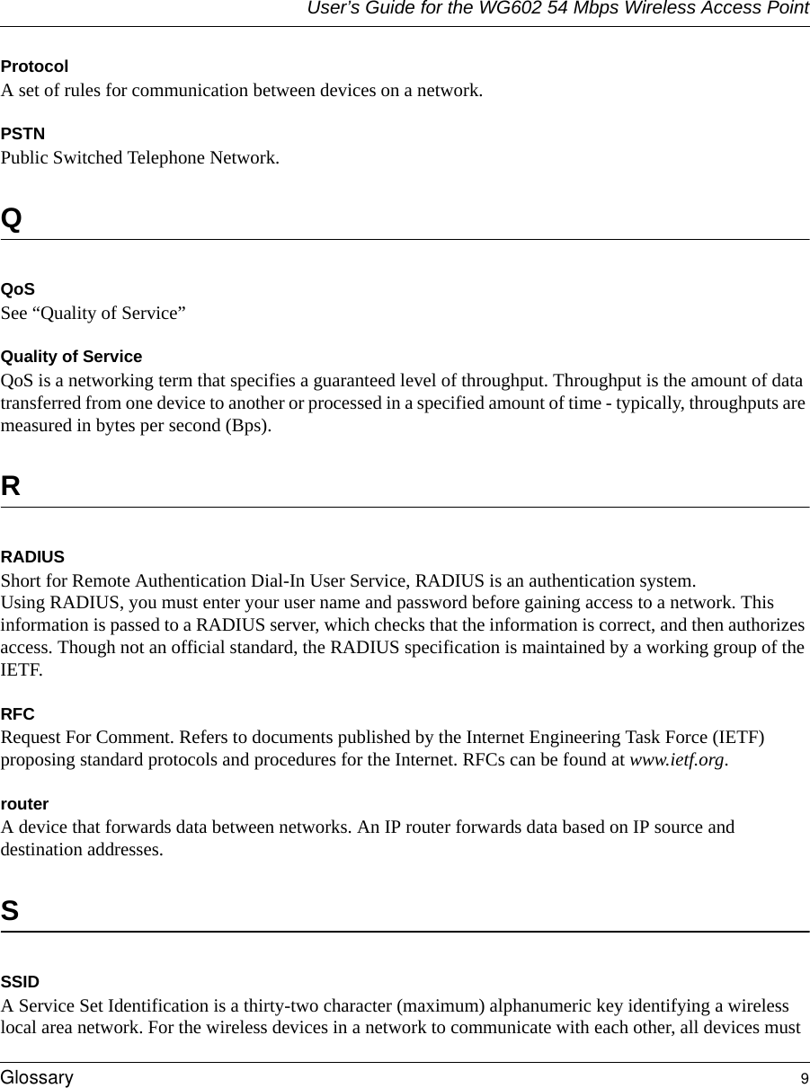 User’s Guide for the WG602 54 Mbps Wireless Access PointGlossary 9 Protocol A set of rules for communication between devices on a network.PSTNPublic Switched Telephone Network.QQoSSee “Quality of Service”Quality of ServiceQoS is a networking term that specifies a guaranteed level of throughput. Throughput is the amount of data transferred from one device to another or processed in a specified amount of time - typically, throughputs are measured in bytes per second (Bps). RRADIUSShort for Remote Authentication Dial-In User Service, RADIUS is an authentication system. Using RADIUS, you must enter your user name and password before gaining access to a network. This information is passed to a RADIUS server, which checks that the information is correct, and then authorizes access. Though not an official standard, the RADIUS specification is maintained by a working group of the IETF. RFCRequest For Comment. Refers to documents published by the Internet Engineering Task Force (IETF) proposing standard protocols and procedures for the Internet. RFCs can be found at www.ietf.org.routerA device that forwards data between networks. An IP router forwards data based on IP source and destination addresses.SSSIDA Service Set Identification is a thirty-two character (maximum) alphanumeric key identifying a wireless local area network. For the wireless devices in a network to communicate with each other, all devices must 