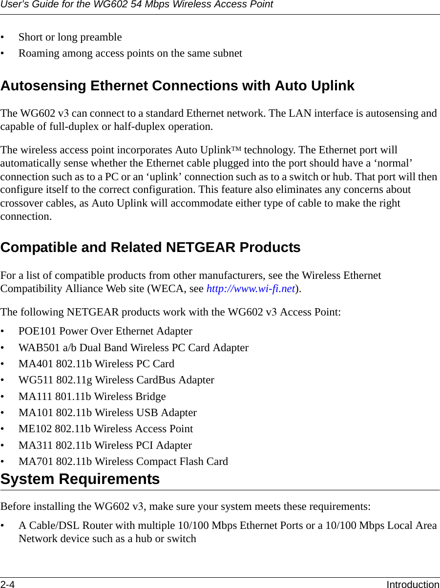 User’s Guide for the WG602 54 Mbps Wireless Access Point2-4 Introduction • Short or long preamble• Roaming among access points on the same subnetAutosensing Ethernet Connections with Auto UplinkThe WG602 v3 can connect to a standard Ethernet network. The LAN interface is autosensing and capable of full-duplex or half-duplex operation. The wireless access point incorporates Auto UplinkTM technology. The Ethernet port will automatically sense whether the Ethernet cable plugged into the port should have a ‘normal’ connection such as to a PC or an ‘uplink’ connection such as to a switch or hub. That port will then configure itself to the correct configuration. This feature also eliminates any concerns about crossover cables, as Auto Uplink will accommodate either type of cable to make the right connection.Compatible and Related NETGEAR ProductsFor a list of compatible products from other manufacturers, see the Wireless Ethernet Compatibility Alliance Web site (WECA, see http://www.wi-fi.net). The following NETGEAR products work with the WG602 v3 Access Point:• POE101 Power Over Ethernet Adapter• WAB501 a/b Dual Band Wireless PC Card Adapter• MA401 802.11b Wireless PC Card• WG511 802.11g Wireless CardBus Adapter• MA111 801.11b Wireless Bridge• MA101 802.11b Wireless USB Adapter• ME102 802.11b Wireless Access Point• MA311 802.11b Wireless PCI Adapter• MA701 802.11b Wireless Compact Flash CardSystem RequirementsBefore installing the WG602 v3, make sure your system meets these requirements:• A Cable/DSL Router with multiple 10/100 Mbps Ethernet Ports or a 10/100 Mbps Local Area Network device such as a hub or switch