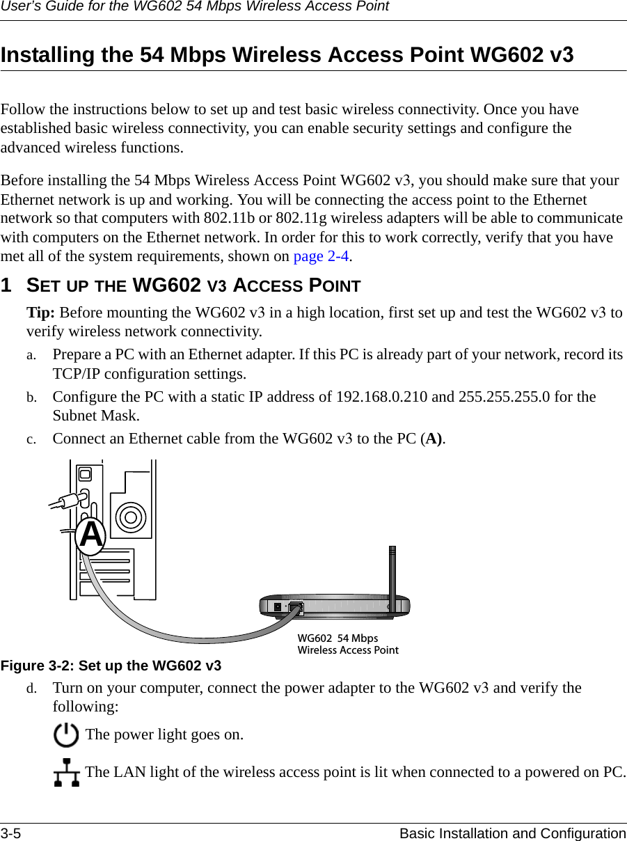User’s Guide for the WG602 54 Mbps Wireless Access Point3-5 Basic Installation and Configuration Installing the 54 Mbps Wireless Access Point WG602 v3Follow the instructions below to set up and test basic wireless connectivity. Once you have established basic wireless connectivity, you can enable security settings and configure the advanced wireless functions.Before installing the 54 Mbps Wireless Access Point WG602 v3, you should make sure that your Ethernet network is up and working. You will be connecting the access point to the Ethernet network so that computers with 802.11b or 802.11g wireless adapters will be able to communicate with computers on the Ethernet network. In order for this to work correctly, verify that you have met all of the system requirements, shown on page 2-4.1SET UP THE WG602 V3 ACCESS POINTTip: Before mounting the WG602 v3 in a high location, first set up and test the WG602 v3 to verify wireless network connectivity.a. Prepare a PC with an Ethernet adapter. If this PC is already part of your network, record its TCP/IP configuration settings. b. Configure the PC with a static IP address of 192.168.0.210 and 255.255.255.0 for the Subnet Mask. c. Connect an Ethernet cable from the WG602 v3 to the PC (A). Figure 3-2: Set up the WG602 v3d. Turn on your computer, connect the power adapter to the WG602 v3 and verify the following: The power light goes on.  The LAN light of the wireless access point is lit when connected to a powered on PC.WG602 54 MbpsWireless Access PointETHERN ETA