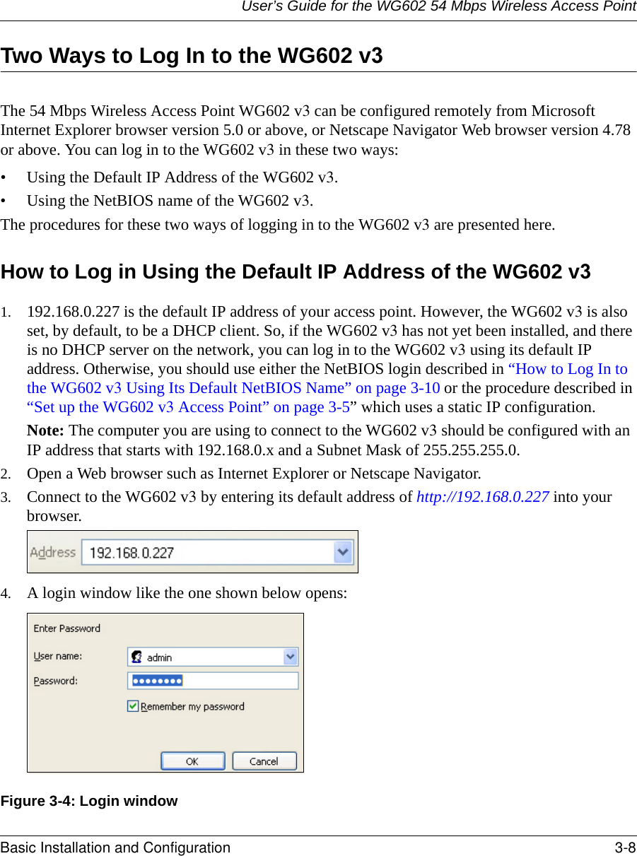 User’s Guide for the WG602 54 Mbps Wireless Access PointBasic Installation and Configuration 3-8 Two Ways to Log In to the WG602 v3 The 54 Mbps Wireless Access Point WG602 v3 can be configured remotely from Microsoft Internet Explorer browser version 5.0 or above, or Netscape Navigator Web browser version 4.78 or above. You can log in to the WG602 v3 in these two ways:• Using the Default IP Address of the WG602 v3.• Using the NetBIOS name of the WG602 v3.The procedures for these two ways of logging in to the WG602 v3 are presented here.How to Log in Using the Default IP Address of the WG602 v31. 192.168.0.227 is the default IP address of your access point. However, the WG602 v3 is also set, by default, to be a DHCP client. So, if the WG602 v3 has not yet been installed, and there is no DHCP server on the network, you can log in to the WG602 v3 using its default IP address. Otherwise, you should use either the NetBIOS login described in “How to Log In to the WG602 v3 Using Its Default NetBIOS Name” on page 3-10 or the procedure described in “Set up the WG602 v3 Access Point” on page 3-5” which uses a static IP configuration.Note: The computer you are using to connect to the WG602 v3 should be configured with an IP address that starts with 192.168.0.x and a Subnet Mask of 255.255.255.0. 2. Open a Web browser such as Internet Explorer or Netscape Navigator. 3. Connect to the WG602 v3 by entering its default address of http://192.168.0.227 into your browser. 4. A login window like the one shown below opens:Figure 3-4: Login window