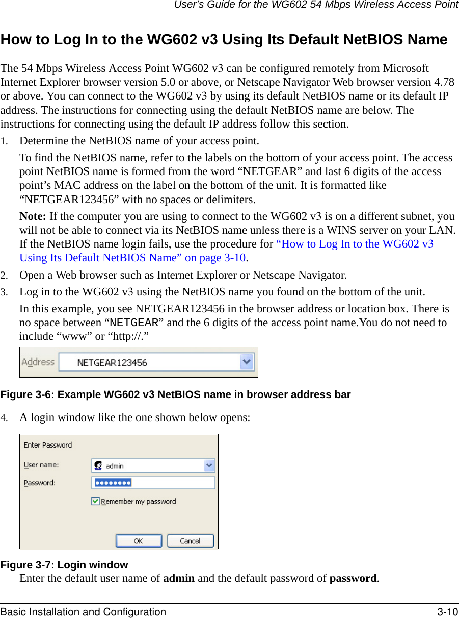 User’s Guide for the WG602 54 Mbps Wireless Access PointBasic Installation and Configuration 3-10 How to Log In to the WG602 v3 Using Its Default NetBIOS NameThe 54 Mbps Wireless Access Point WG602 v3 can be configured remotely from Microsoft Internet Explorer browser version 5.0 or above, or Netscape Navigator Web browser version 4.78 or above. You can connect to the WG602 v3 by using its default NetBIOS name or its default IP address. The instructions for connecting using the default NetBIOS name are below. The instructions for connecting using the default IP address follow this section.1. Determine the NetBIOS name of your access point.To find the NetBIOS name, refer to the labels on the bottom of your access point. The access point NetBIOS name is formed from the word “NETGEAR” and last 6 digits of the access point’s MAC address on the label on the bottom of the unit. It is formatted like “NETGEAR123456” with no spaces or delimiters. Note: If the computer you are using to connect to the WG602 v3 is on a different subnet, you will not be able to connect via its NetBIOS name unless there is a WINS server on your LAN. If the NetBIOS name login fails, use the procedure for “How to Log In to the WG602 v3 Using Its Default NetBIOS Name” on page 3-10.2. Open a Web browser such as Internet Explorer or Netscape Navigator. 3. Log in to the WG602 v3 using the NetBIOS name you found on the bottom of the unit. In this example, you see NETGEAR123456 in the browser address or location box. There is no space between “NETGEAR” and the 6 digits of the access point name.You do not need to include “www” or “http://.” Figure 3-6: Example WG602 v3 NetBIOS name in browser address bar4. A login window like the one shown below opens:Figure 3-7: Login windowEnter the default user name of admin and the default password of password.