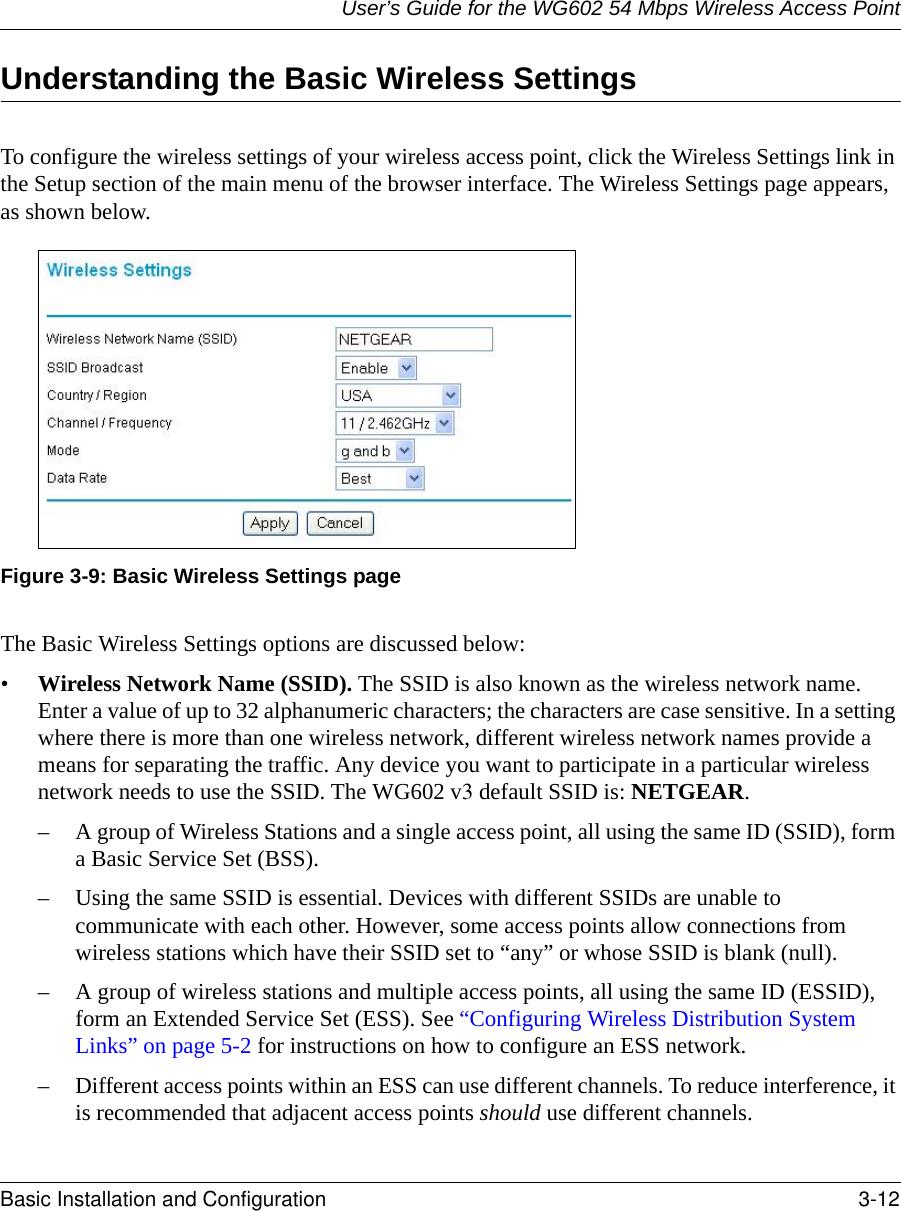 User’s Guide for the WG602 54 Mbps Wireless Access PointBasic Installation and Configuration 3-12 Understanding the Basic Wireless SettingsTo configure the wireless settings of your wireless access point, click the Wireless Settings link in the Setup section of the main menu of the browser interface. The Wireless Settings page appears, as shown below.Figure 3-9: Basic Wireless Settings pageThe Basic Wireless Settings options are discussed below:•Wireless Network Name (SSID). The SSID is also known as the wireless network name. Enter a value of up to 32 alphanumeric characters; the characters are case sensitive. In a setting where there is more than one wireless network, different wireless network names provide a means for separating the traffic. Any device you want to participate in a particular wireless network needs to use the SSID. The WG602 v3 default SSID is: NETGEAR.– A group of Wireless Stations and a single access point, all using the same ID (SSID), form a Basic Service Set (BSS).– Using the same SSID is essential. Devices with different SSIDs are unable to communicate with each other. However, some access points allow connections from wireless stations which have their SSID set to “any” or whose SSID is blank (null).– A group of wireless stations and multiple access points, all using the same ID (ESSID), form an Extended Service Set (ESS). See “Configuring Wireless Distribution System Links” on page 5-2 for instructions on how to configure an ESS network.– Different access points within an ESS can use different channels. To reduce interference, it is recommended that adjacent access points should use different channels. 