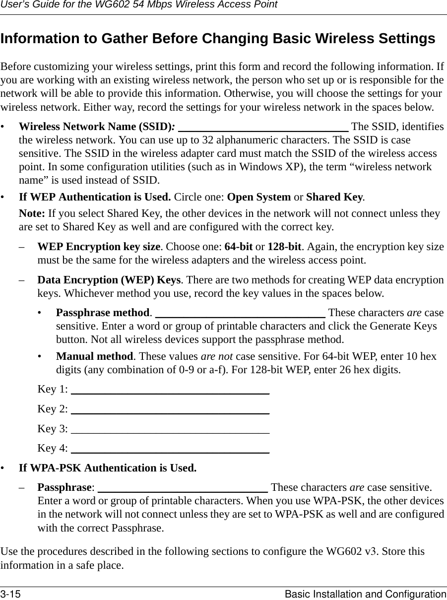 User’s Guide for the WG602 54 Mbps Wireless Access Point3-15 Basic Installation and Configuration Information to Gather Before Changing Basic Wireless SettingsBefore customizing your wireless settings, print this form and record the following information. If you are working with an existing wireless network, the person who set up or is responsible for the network will be able to provide this information. Otherwise, you will choose the settings for your wireless network. Either way, record the settings for your wireless network in the spaces below.•Wireless Network Name (SSID): ______________________________ The SSID, identifies the wireless network. You can use up to 32 alphanumeric characters. The SSID is case sensitive. The SSID in the wireless adapter card must match the SSID of the wireless access point. In some configuration utilities (such as in Windows XP), the term “wireless network name” is used instead of SSID. •If WEP Authentication is Used. Circle one: Open System or Shared Key. Note: If you select Shared Key, the other devices in the network will not connect unless they are set to Shared Key as well and are configured with the correct key.–WEP Encryption key size. Choose one: 64-bit or 128-bit. Again, the encryption key size must be the same for the wireless adapters and the wireless access point.–Data Encryption (WEP) Keys. There are two methods for creating WEP data encryption keys. Whichever method you use, record the key values in the spaces below.•Passphrase method. ______________________________ These characters are case sensitive. Enter a word or group of printable characters and click the Generate Keys button. Not all wireless devices support the passphrase method.•Manual method. These values are not case sensitive. For 64-bit WEP, enter 10 hex digits (any combination of 0-9 or a-f). For 128-bit WEP, enter 26 hex digits.Key 1: ___________________________________ Key 2: ___________________________________ Key 3: ___________________________________ Key 4: ___________________________________ •If WPA-PSK Authentication is Used. –Passphrase: ______________________________ These characters are case sensitive. Enter a word or group of printable characters. When you use WPA-PSK, the other devices in the network will not connect unless they are set to WPA-PSK as well and are configured with the correct Passphrase. Use the procedures described in the following sections to configure the WG602 v3. Store this information in a safe place.