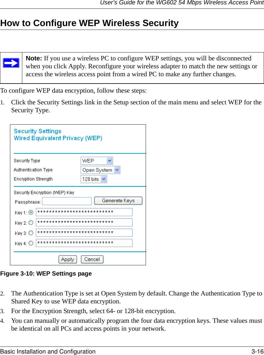 User’s Guide for the WG602 54 Mbps Wireless Access PointBasic Installation and Configuration 3-16 How to Configure WEP Wireless SecurityTo configure WEP data encryption, follow these steps:1. Click the Security Settings link in the Setup section of the main menu and select WEP for the Security Type.Figure 3-10: WEP Settings page2. The Authentication Type is set at Open System by default. Change the Authentication Type to Shared Key to use WEP data encryption.3. For the Encryption Strength, select 64- or 128-bit encryption.4. You can manually or automatically program the four data encryption keys. These values must be identical on all PCs and access points in your network.Note: If you use a wireless PC to configure WEP settings, you will be disconnected when you click Apply. Reconfigure your wireless adapter to match the new settings or access the wireless access point from a wired PC to make any further changes.