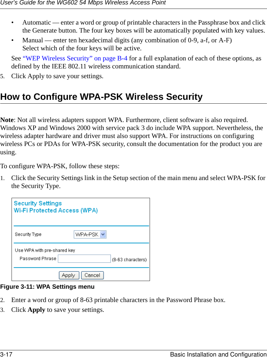 User’s Guide for the WG602 54 Mbps Wireless Access Point3-17 Basic Installation and Configuration • Automatic — enter a word or group of printable characters in the Passphrase box and click the Generate button. The four key boxes will be automatically populated with key values.• Manual — enter ten hexadecimal digits (any combination of 0-9, a-f, or A-F) Select which of the four keys will be active.See “WEP Wireless Security” on page B-4 for a full explanation of each of these options, as defined by the IEEE 802.11 wireless communication standard.5. Click Apply to save your settings.How to Configure WPA-PSK Wireless SecurityNote: Not all wireless adapters support WPA. Furthermore, client software is also required. Windows XP and Windows 2000 with service pack 3 do include WPA support. Nevertheless, the wireless adapter hardware and driver must also support WPA. For instructions on configuring wireless PCs or PDAs for WPA-PSK security, consult the documentation for the product you are using.To configure WPA-PSK, follow these steps:1. Click the Security Settings link in the Setup section of the main menu and select WPA-PSK for the Security Type.Figure 3-11: WPA Settings menu2. Enter a word or group of 8-63 printable characters in the Password Phrase box.3. Click Apply to save your settings.