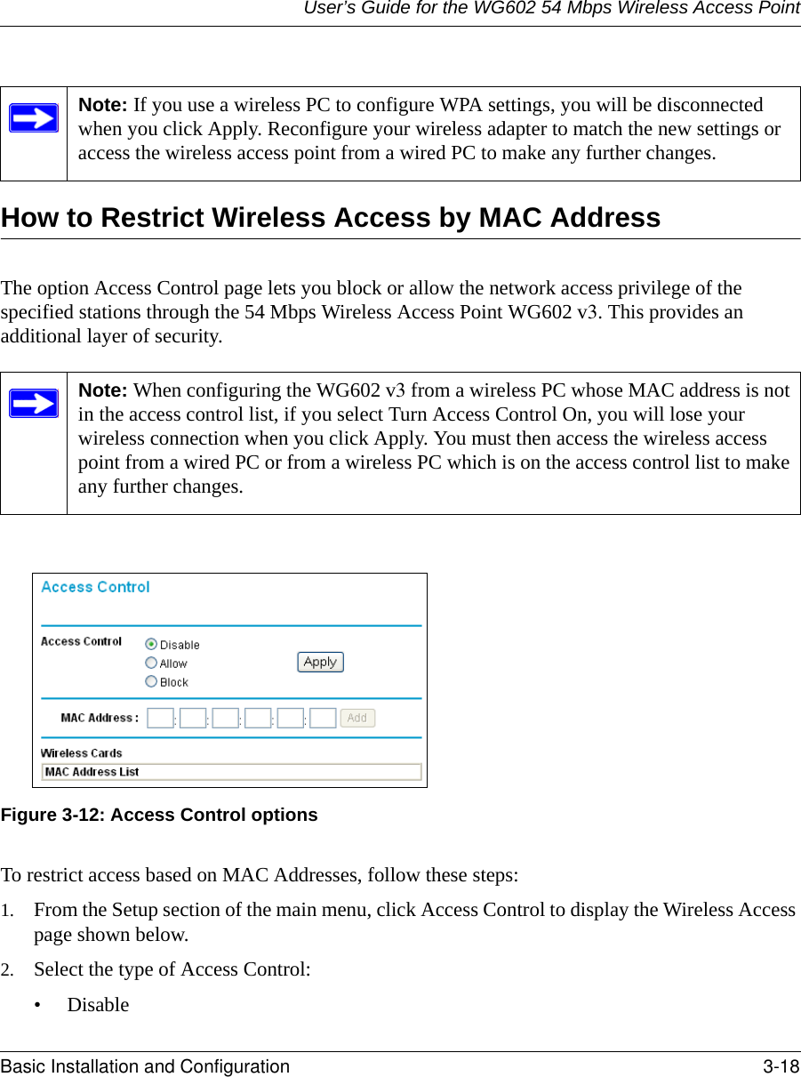 User’s Guide for the WG602 54 Mbps Wireless Access PointBasic Installation and Configuration 3-18 How to Restrict Wireless Access by MAC AddressThe option Access Control page lets you block or allow the network access privilege of the specified stations through the 54 Mbps Wireless Access Point WG602 v3. This provides an additional layer of security.Figure 3-12: Access Control optionsTo restrict access based on MAC Addresses, follow these steps:1. From the Setup section of the main menu, click Access Control to display the Wireless Access page shown below.2. Select the type of Access Control:• DisableNote: If you use a wireless PC to configure WPA settings, you will be disconnected when you click Apply. Reconfigure your wireless adapter to match the new settings or access the wireless access point from a wired PC to make any further changes.Note: When configuring the WG602 v3 from a wireless PC whose MAC address is not in the access control list, if you select Turn Access Control On, you will lose your wireless connection when you click Apply. You must then access the wireless access point from a wired PC or from a wireless PC which is on the access control list to make any further changes.