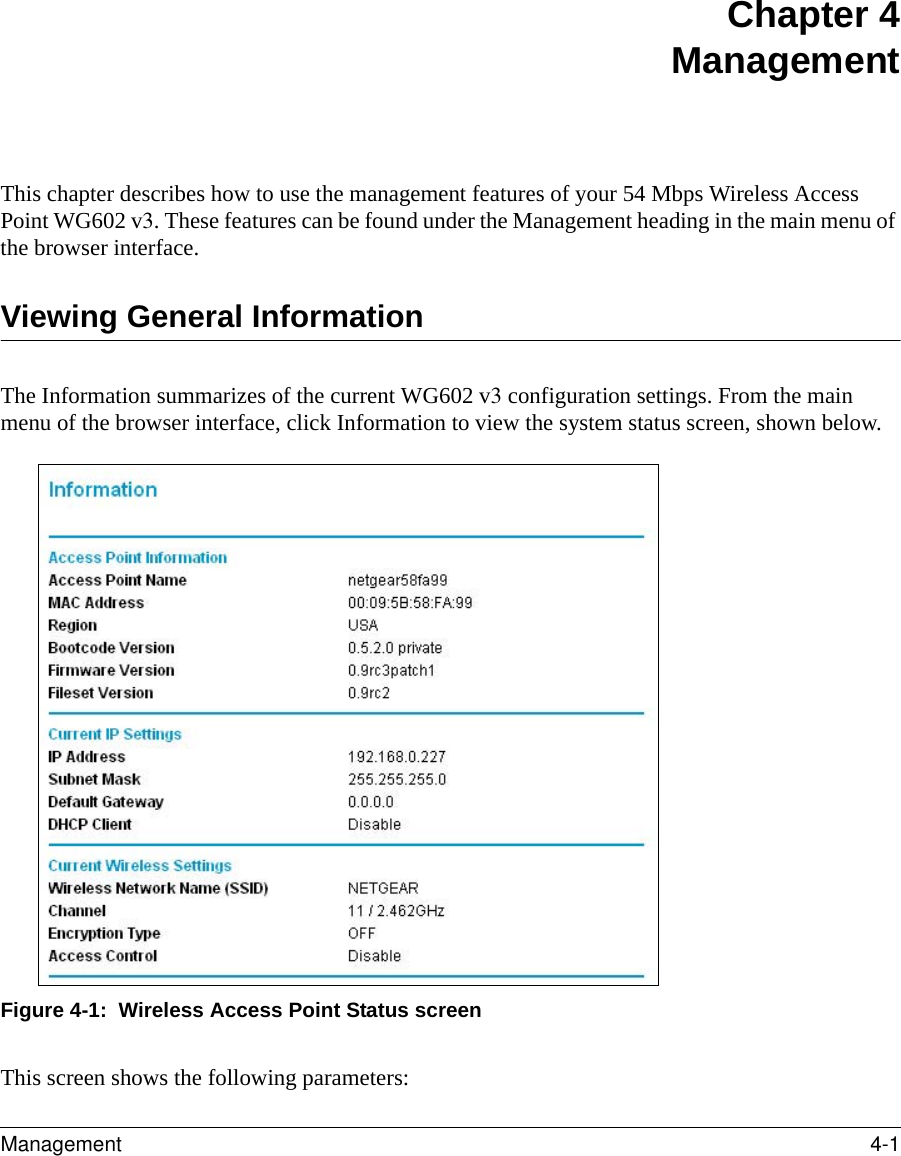 Management 4-1 Chapter 4 ManagementThis chapter describes how to use the management features of your 54 Mbps Wireless Access Point WG602 v3. These features can be found under the Management heading in the main menu of the browser interface.Viewing General InformationThe Information summarizes of the current WG602 v3 configuration settings. From the main menu of the browser interface, click Information to view the system status screen, shown below.Figure 4-1:  Wireless Access Point Status screenThis screen shows the following parameters: