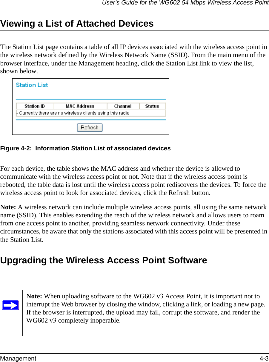 User’s Guide for the WG602 54 Mbps Wireless Access PointManagement 4-3 Viewing a List of Attached DevicesThe Station List page contains a table of all IP devices associated with the wireless access point in the wireless network defined by the Wireless Network Name (SSID). From the main menu of the browser interface, under the Management heading, click the Station List link to view the list, shown below.Figure 4-2:  Information Station List of associated devicesFor each device, the table shows the MAC address and whether the device is allowed to communicate with the wireless access point or not. Note that if the wireless access point is rebooted, the table data is lost until the wireless access point rediscovers the devices. To force the wireless access point to look for associated devices, click the Refresh button.Note: A wireless network can include multiple wireless access points, all using the same network name (SSID). This enables extending the reach of the wireless network and allows users to roam from one access point to another, providing seamless network connectivity. Under these circumstances, be aware that only the stations associated with this access point will be presented in the Station List.Upgrading the Wireless Access Point Software.Note: When uploading software to the WG602 v3 Access Point, it is important not to interrupt the Web browser by closing the window, clicking a link, or loading a new page. If the browser is interrupted, the upload may fail, corrupt the software, and render the WG602 v3 completely inoperable.  