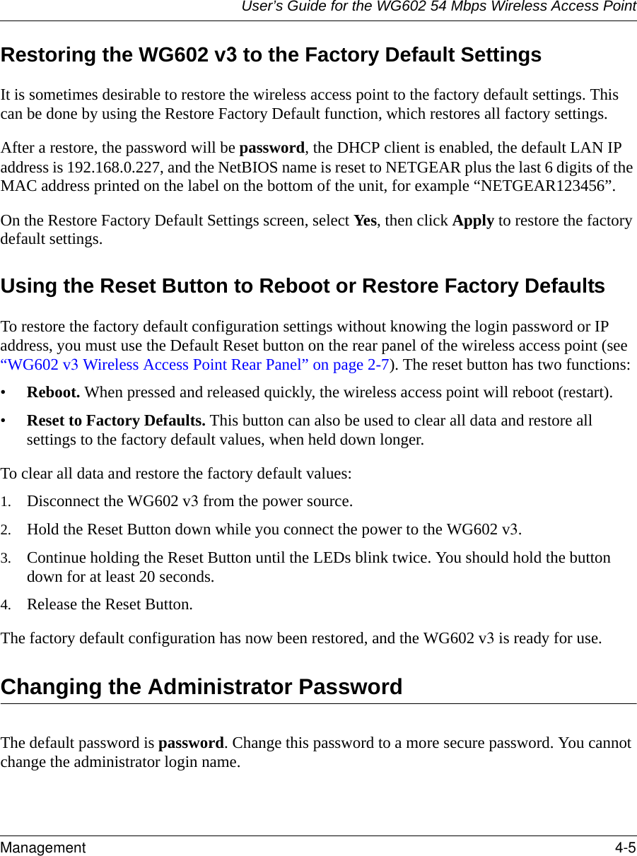 User’s Guide for the WG602 54 Mbps Wireless Access PointManagement 4-5 Restoring the WG602 v3 to the Factory Default SettingsIt is sometimes desirable to restore the wireless access point to the factory default settings. This can be done by using the Restore Factory Default function, which restores all factory settings.After a restore, the password will be password, the DHCP client is enabled, the default LAN IP address is 192.168.0.227, and the NetBIOS name is reset to NETGEAR plus the last 6 digits of the MAC address printed on the label on the bottom of the unit, for example “NETGEAR123456”.On the Restore Factory Default Settings screen, select Yes, then click Apply to restore the factory default settings.Using the Reset Button to Reboot or Restore Factory DefaultsTo restore the factory default configuration settings without knowing the login password or IP address, you must use the Default Reset button on the rear panel of the wireless access point (see “WG602 v3 Wireless Access Point Rear Panel” on page 2-7). The reset button has two functions:•Reboot. When pressed and released quickly, the wireless access point will reboot (restart).•Reset to Factory Defaults. This button can also be used to clear all data and restore all settings to the factory default values, when held down longer.To clear all data and restore the factory default values:1. Disconnect the WG602 v3 from the power source.2. Hold the Reset Button down while you connect the power to the WG602 v3.3. Continue holding the Reset Button until the LEDs blink twice. You should hold the button down for at least 20 seconds.4. Release the Reset Button. The factory default configuration has now been restored, and the WG602 v3 is ready for use.Changing the Administrator PasswordThe default password is password. Change this password to a more secure password. You cannot change the administrator login name.