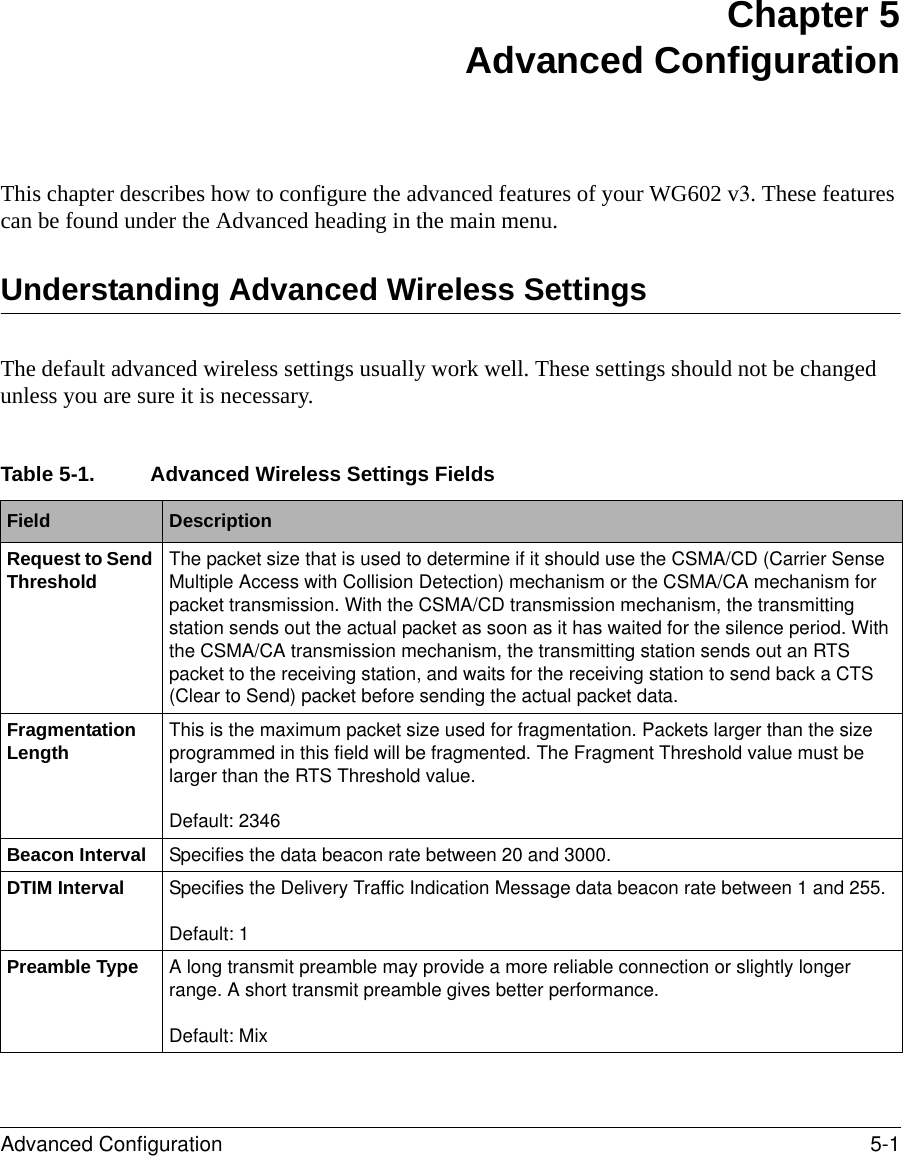 Advanced Configuration 5-1 Chapter 5 Advanced ConfigurationThis chapter describes how to configure the advanced features of your WG602 v3. These features can be found under the Advanced heading in the main menu.Understanding Advanced Wireless SettingsThe default advanced wireless settings usually work well. These settings should not be changed unless you are sure it is necessary. Table 5-1. Advanced Wireless Settings FieldsField  DescriptionRequest to Send Threshold The packet size that is used to determine if it should use the CSMA/CD (Carrier Sense Multiple Access with Collision Detection) mechanism or the CSMA/CA mechanism for packet transmission. With the CSMA/CD transmission mechanism, the transmitting station sends out the actual packet as soon as it has waited for the silence period. With the CSMA/CA transmission mechanism, the transmitting station sends out an RTS packet to the receiving station, and waits for the receiving station to send back a CTS (Clear to Send) packet before sending the actual packet data. Fragmentation Length This is the maximum packet size used for fragmentation. Packets larger than the size programmed in this field will be fragmented. The Fragment Threshold value must be larger than the RTS Threshold value.Default: 2346Beacon Interval Specifies the data beacon rate between 20 and 3000.DTIM Interval Specifies the Delivery Traffic Indication Message data beacon rate between 1 and 255.Default: 1Preamble Type A long transmit preamble may provide a more reliable connection or slightly longer range. A short transmit preamble gives better performance.Default: Mix