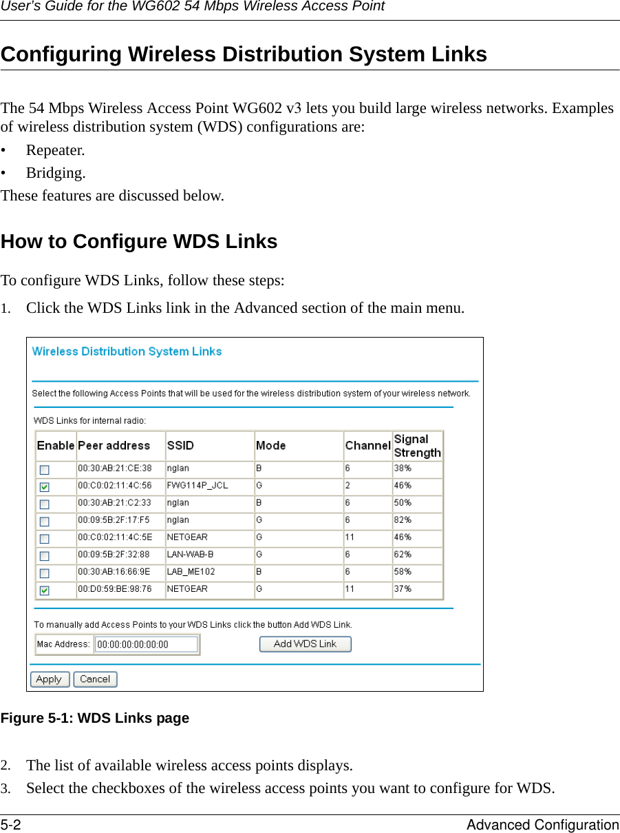 User’s Guide for the WG602 54 Mbps Wireless Access Point5-2 Advanced Configuration Configuring Wireless Distribution System LinksThe 54 Mbps Wireless Access Point WG602 v3 lets you build large wireless networks. Examples of wireless distribution system (WDS) configurations are:• Repeater.•Bridging.These features are discussed below.How to Configure WDS LinksTo configure WDS Links, follow these steps:1. Click the WDS Links link in the Advanced section of the main menu.Figure 5-1: WDS Links page2. The list of available wireless access points displays. 3. Select the checkboxes of the wireless access points you want to configure for WDS.