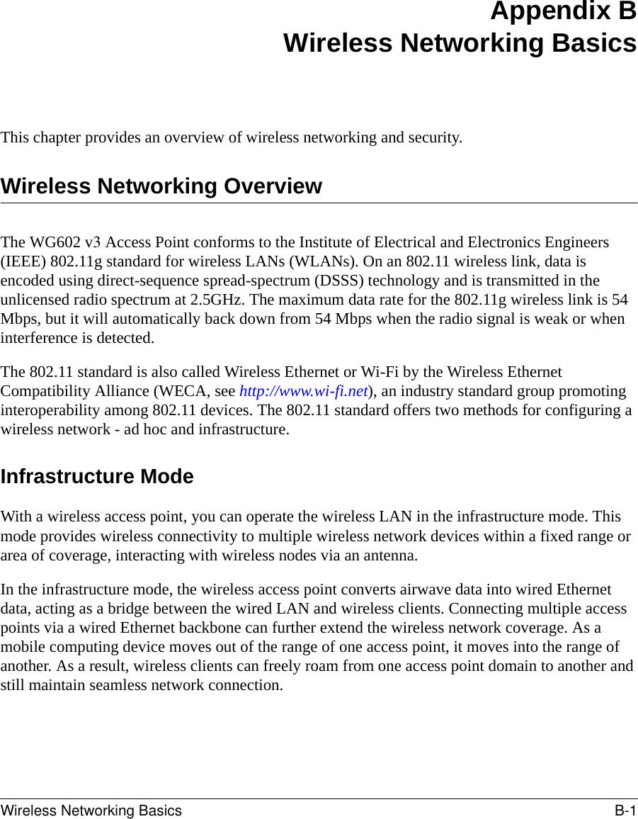 Wireless Networking Basics B-1 Appendix BWireless Networking BasicsThis chapter provides an overview of wireless networking and security.Wireless Networking OverviewThe WG602 v3 Access Point conforms to the Institute of Electrical and Electronics Engineers (IEEE) 802.11g standard for wireless LANs (WLANs). On an 802.11 wireless link, data is encoded using direct-sequence spread-spectrum (DSSS) technology and is transmitted in the unlicensed radio spectrum at 2.5GHz. The maximum data rate for the 802.11g wireless link is 54 Mbps, but it will automatically back down from 54 Mbps when the radio signal is weak or when interference is detected. The 802.11 standard is also called Wireless Ethernet or Wi-Fi by the Wireless Ethernet Compatibility Alliance (WECA, see http://www.wi-fi.net), an industry standard group promoting interoperability among 802.11 devices. The 802.11 standard offers two methods for configuring a wireless network - ad hoc and infrastructure.Infrastructure ModeWith a wireless access point, you can operate the wireless LAN in the infrastructure mode. This mode provides wireless connectivity to multiple wireless network devices within a fixed range or area of coverage, interacting with wireless nodes via an antenna. In the infrastructure mode, the wireless access point converts airwave data into wired Ethernet data, acting as a bridge between the wired LAN and wireless clients. Connecting multiple access points via a wired Ethernet backbone can further extend the wireless network coverage. As a mobile computing device moves out of the range of one access point, it moves into the range of another. As a result, wireless clients can freely roam from one access point domain to another and still maintain seamless network connection.