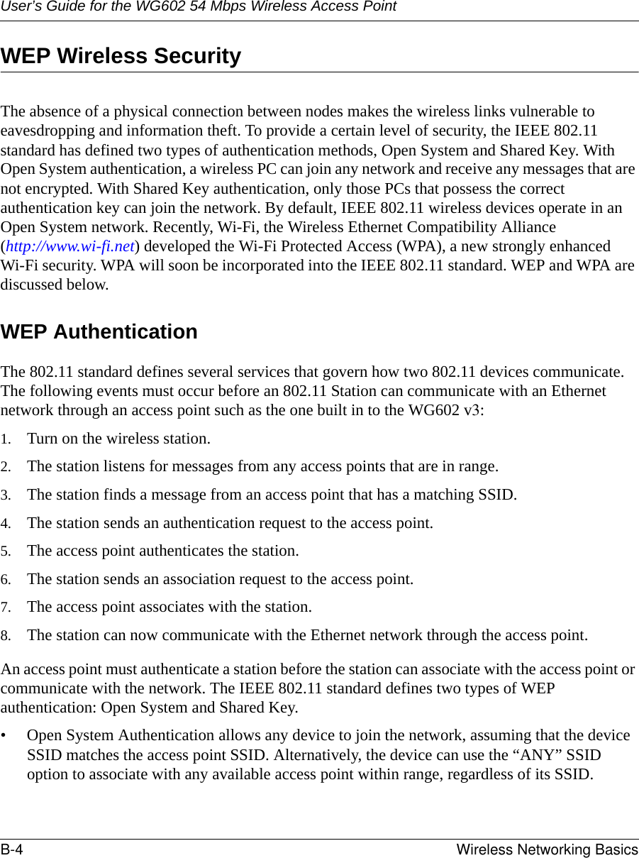 User’s Guide for the WG602 54 Mbps Wireless Access PointB-4 Wireless Networking Basics WEP Wireless SecurityThe absence of a physical connection between nodes makes the wireless links vulnerable to eavesdropping and information theft. To provide a certain level of security, the IEEE 802.11 standard has defined two types of authentication methods, Open System and Shared Key. With Open System authentication, a wireless PC can join any network and receive any messages that are not encrypted. With Shared Key authentication, only those PCs that possess the correct authentication key can join the network. By default, IEEE 802.11 wireless devices operate in an Open System network. Recently, Wi-Fi, the Wireless Ethernet Compatibility Alliance  (http://www.wi-fi.net) developed the Wi-Fi Protected Access (WPA), a new strongly enhanced Wi-Fi security. WPA will soon be incorporated into the IEEE 802.11 standard. WEP and WPA are discussed below.WEP AuthenticationThe 802.11 standard defines several services that govern how two 802.11 devices communicate. The following events must occur before an 802.11 Station can communicate with an Ethernet network through an access point such as the one built in to the WG602 v3:1. Turn on the wireless station.2. The station listens for messages from any access points that are in range.3. The station finds a message from an access point that has a matching SSID.4. The station sends an authentication request to the access point.5. The access point authenticates the station.6. The station sends an association request to the access point.7. The access point associates with the station.8. The station can now communicate with the Ethernet network through the access point.An access point must authenticate a station before the station can associate with the access point or communicate with the network. The IEEE 802.11 standard defines two types of WEP authentication: Open System and Shared Key.• Open System Authentication allows any device to join the network, assuming that the device SSID matches the access point SSID. Alternatively, the device can use the “ANY” SSID option to associate with any available access point within range, regardless of its SSID. 