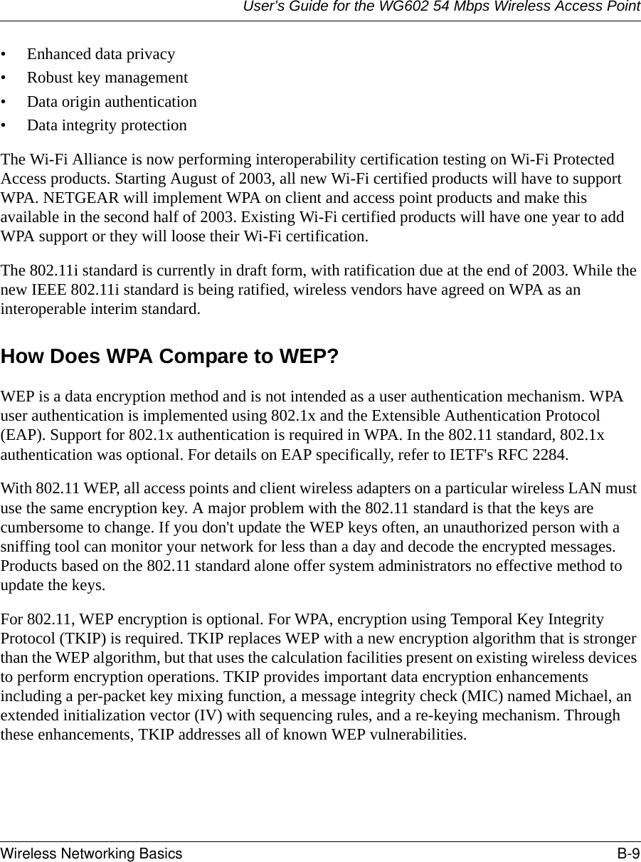 User’s Guide for the WG602 54 Mbps Wireless Access PointWireless Networking Basics B-9 • Enhanced data privacy• Robust key management• Data origin authentication• Data integrity protection The Wi-Fi Alliance is now performing interoperability certification testing on Wi-Fi Protected Access products. Starting August of 2003, all new Wi-Fi certified products will have to support WPA. NETGEAR will implement WPA on client and access point products and make this available in the second half of 2003. Existing Wi-Fi certified products will have one year to add WPA support or they will loose their Wi-Fi certification. The 802.11i standard is currently in draft form, with ratification due at the end of 2003. While the new IEEE 802.11i standard is being ratified, wireless vendors have agreed on WPA as an interoperable interim standard. How Does WPA Compare to WEP?WEP is a data encryption method and is not intended as a user authentication mechanism. WPA user authentication is implemented using 802.1x and the Extensible Authentication Protocol (EAP). Support for 802.1x authentication is required in WPA. In the 802.11 standard, 802.1x authentication was optional. For details on EAP specifically, refer to IETF&apos;s RFC 2284. With 802.11 WEP, all access points and client wireless adapters on a particular wireless LAN must use the same encryption key. A major problem with the 802.11 standard is that the keys are cumbersome to change. If you don&apos;t update the WEP keys often, an unauthorized person with a sniffing tool can monitor your network for less than a day and decode the encrypted messages. Products based on the 802.11 standard alone offer system administrators no effective method to update the keys.For 802.11, WEP encryption is optional. For WPA, encryption using Temporal Key Integrity Protocol (TKIP) is required. TKIP replaces WEP with a new encryption algorithm that is stronger than the WEP algorithm, but that uses the calculation facilities present on existing wireless devices to perform encryption operations. TKIP provides important data encryption enhancements including a per-packet key mixing function, a message integrity check (MIC) named Michael, an extended initialization vector (IV) with sequencing rules, and a re-keying mechanism. Through these enhancements, TKIP addresses all of known WEP vulnerabilities. 