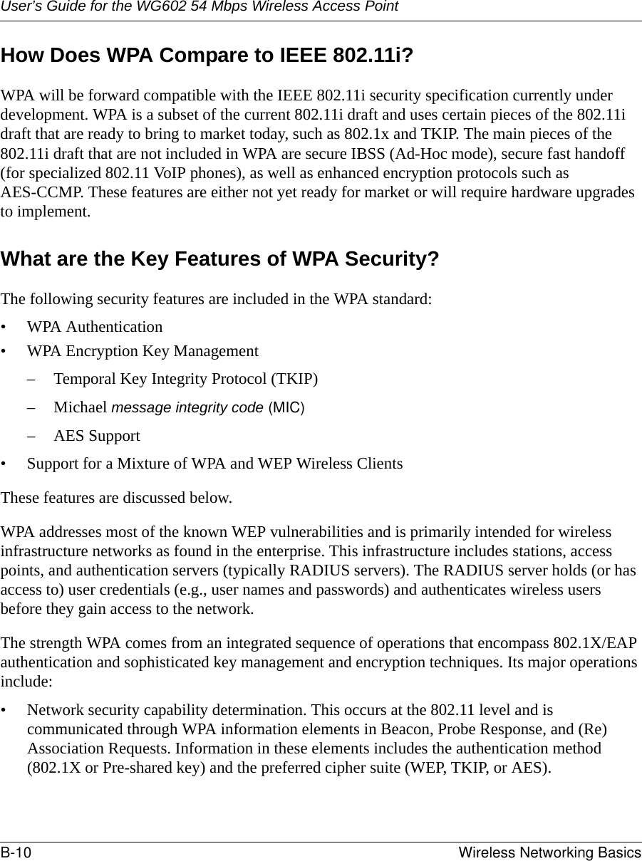 User’s Guide for the WG602 54 Mbps Wireless Access PointB-10 Wireless Networking Basics How Does WPA Compare to IEEE 802.11i? WPA will be forward compatible with the IEEE 802.11i security specification currently under development. WPA is a subset of the current 802.11i draft and uses certain pieces of the 802.11i draft that are ready to bring to market today, such as 802.1x and TKIP. The main pieces of the 802.11i draft that are not included in WPA are secure IBSS (Ad-Hoc mode), secure fast handoff (for specialized 802.11 VoIP phones), as well as enhanced encryption protocols such as AES-CCMP. These features are either not yet ready for market or will require hardware upgrades to implement. What are the Key Features of WPA Security?The following security features are included in the WPA standard: • WPA Authentication• WPA Encryption Key Management– Temporal Key Integrity Protocol (TKIP)–Michael message integrity code (MIC)– AES Support• Support for a Mixture of WPA and WEP Wireless ClientsThese features are discussed below.WPA addresses most of the known WEP vulnerabilities and is primarily intended for wireless infrastructure networks as found in the enterprise. This infrastructure includes stations, access points, and authentication servers (typically RADIUS servers). The RADIUS server holds (or has access to) user credentials (e.g., user names and passwords) and authenticates wireless users before they gain access to the network.The strength WPA comes from an integrated sequence of operations that encompass 802.1X/EAP authentication and sophisticated key management and encryption techniques. Its major operations include:• Network security capability determination. This occurs at the 802.11 level and is communicated through WPA information elements in Beacon, Probe Response, and (Re) Association Requests. Information in these elements includes the authentication method (802.1X or Pre-shared key) and the preferred cipher suite (WEP, TKIP, or AES).