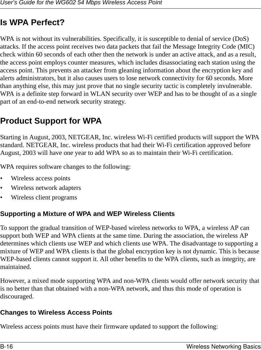 User’s Guide for the WG602 54 Mbps Wireless Access PointB-16 Wireless Networking Basics Is WPA Perfect?WPA is not without its vulnerabilities. Specifically, it is susceptible to denial of service (DoS) attacks. If the access point receives two data packets that fail the Message Integrity Code (MIC) check within 60 seconds of each other then the network is under an active attack, and as a result, the access point employs counter measures, which includes disassociating each station using the access point. This prevents an attacker from gleaning information about the encryption key and alerts administrators, but it also causes users to lose network connectivity for 60 seconds. More than anything else, this may just prove that no single security tactic is completely invulnerable. WPA is a definite step forward in WLAN security over WEP and has to be thought of as a single part of an end-to-end network security strategy.Product Support for WPAStarting in August, 2003, NETGEAR, Inc. wireless Wi-Fi certified products will support the WPA standard. NETGEAR, Inc. wireless products that had their Wi-Fi certification approved before August, 2003 will have one year to add WPA so as to maintain their Wi-Fi certification.WPA requires software changes to the following: • Wireless access points • Wireless network adapters • Wireless client programsSupporting a Mixture of WPA and WEP Wireless ClientsTo support the gradual transition of WEP-based wireless networks to WPA, a wireless AP can support both WEP and WPA clients at the same time. During the association, the wireless AP determines which clients use WEP and which clients use WPA. The disadvantage to supporting a mixture of WEP and WPA clients is that the global encryption key is not dynamic. This is because WEP-based clients cannot support it. All other benefits to the WPA clients, such as integrity, are maintained.However, a mixed mode supporting WPA and non-WPA clients would offer network security that is no better than that obtained with a non-WPA network, and thus this mode of operation is discouraged.Changes to Wireless Access PointsWireless access points must have their firmware updated to support the following: 