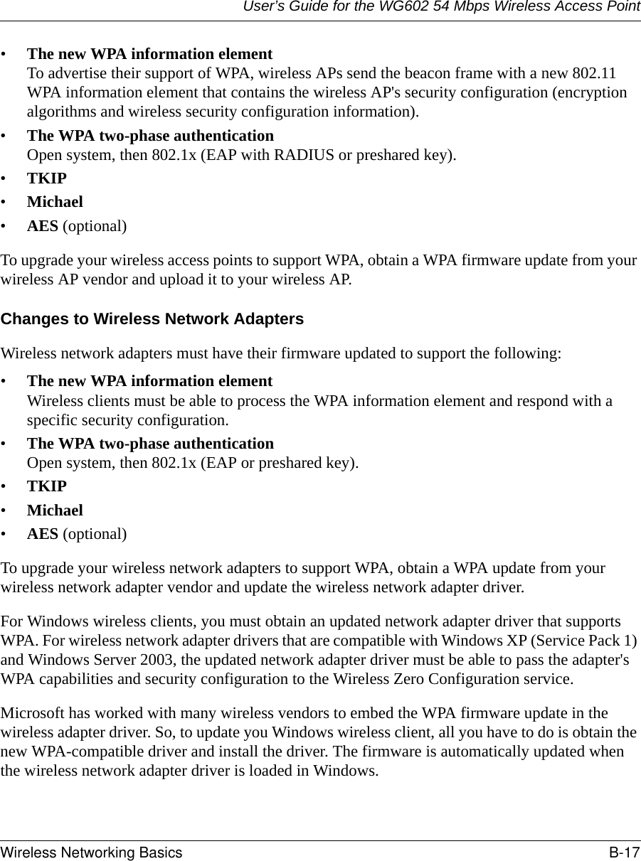 User’s Guide for the WG602 54 Mbps Wireless Access PointWireless Networking Basics B-17 •The new WPA information element To advertise their support of WPA, wireless APs send the beacon frame with a new 802.11 WPA information element that contains the wireless AP&apos;s security configuration (encryption algorithms and wireless security configuration information). •The WPA two-phase authentication Open system, then 802.1x (EAP with RADIUS or preshared key). •TKIP •Michael •AES (optional)To upgrade your wireless access points to support WPA, obtain a WPA firmware update from your wireless AP vendor and upload it to your wireless AP.Changes to Wireless Network AdaptersWireless network adapters must have their firmware updated to support the following: •The new WPA information element Wireless clients must be able to process the WPA information element and respond with a specific security configuration. •The WPA two-phase authentication  Open system, then 802.1x (EAP or preshared key). •TKIP •Michael •AES (optional)To upgrade your wireless network adapters to support WPA, obtain a WPA update from your wireless network adapter vendor and update the wireless network adapter driver.For Windows wireless clients, you must obtain an updated network adapter driver that supports WPA. For wireless network adapter drivers that are compatible with Windows XP (Service Pack 1) and Windows Server 2003, the updated network adapter driver must be able to pass the adapter&apos;s WPA capabilities and security configuration to the Wireless Zero Configuration service. Microsoft has worked with many wireless vendors to embed the WPA firmware update in the wireless adapter driver. So, to update you Windows wireless client, all you have to do is obtain the new WPA-compatible driver and install the driver. The firmware is automatically updated when the wireless network adapter driver is loaded in Windows.