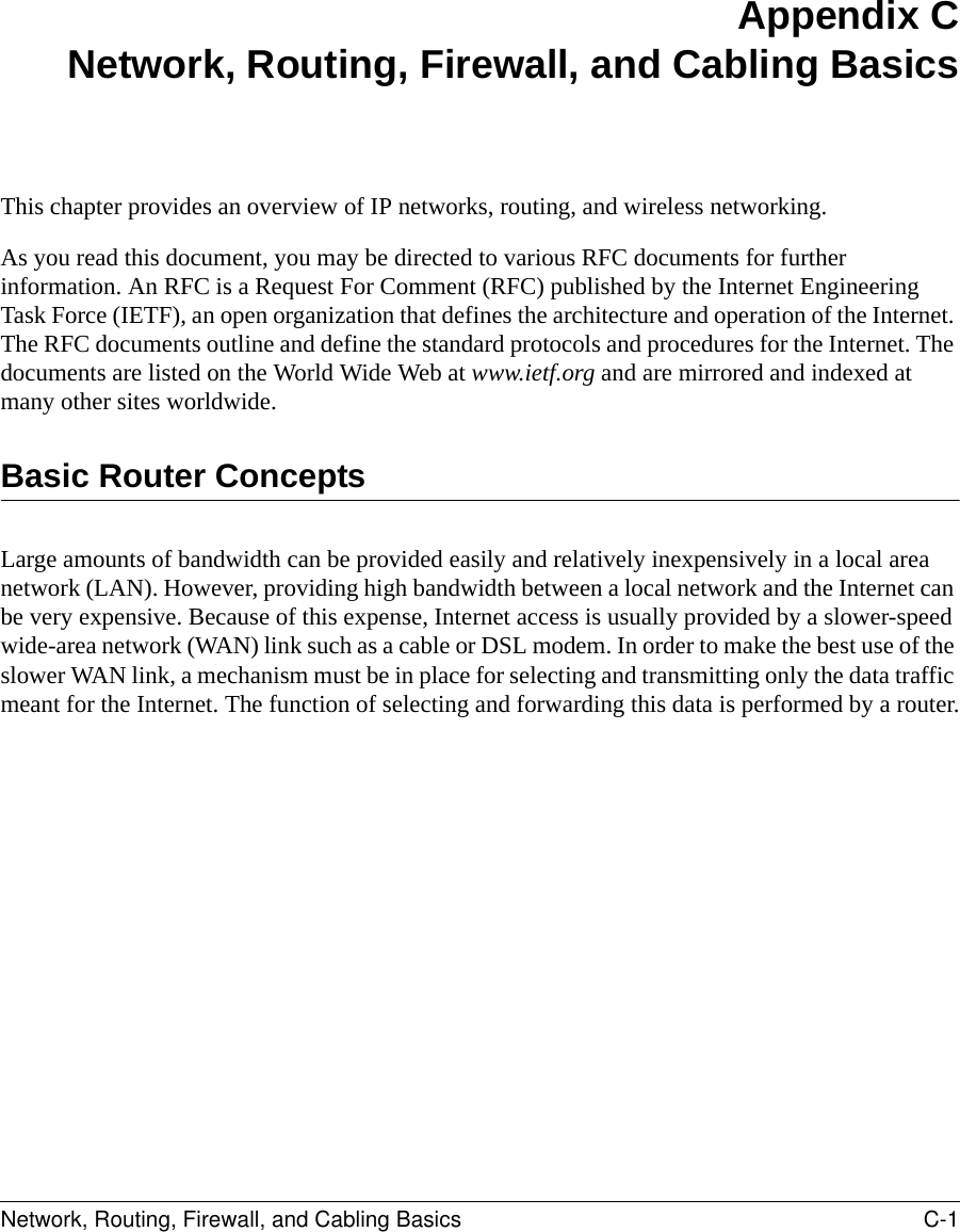 Network, Routing, Firewall, and Cabling Basics C-1 Appendix CNetwork, Routing, Firewall, and Cabling BasicsThis chapter provides an overview of IP networks, routing, and wireless networking.As you read this document, you may be directed to various RFC documents for further information. An RFC is a Request For Comment (RFC) published by the Internet Engineering Task Force (IETF), an open organization that defines the architecture and operation of the Internet. The RFC documents outline and define the standard protocols and procedures for the Internet. The documents are listed on the World Wide Web at www.ietf.org and are mirrored and indexed at many other sites worldwide.Basic Router ConceptsLarge amounts of bandwidth can be provided easily and relatively inexpensively in a local area network (LAN). However, providing high bandwidth between a local network and the Internet can be very expensive. Because of this expense, Internet access is usually provided by a slower-speed wide-area network (WAN) link such as a cable or DSL modem. In order to make the best use of the slower WAN link, a mechanism must be in place for selecting and transmitting only the data traffic meant for the Internet. The function of selecting and forwarding this data is performed by a router.