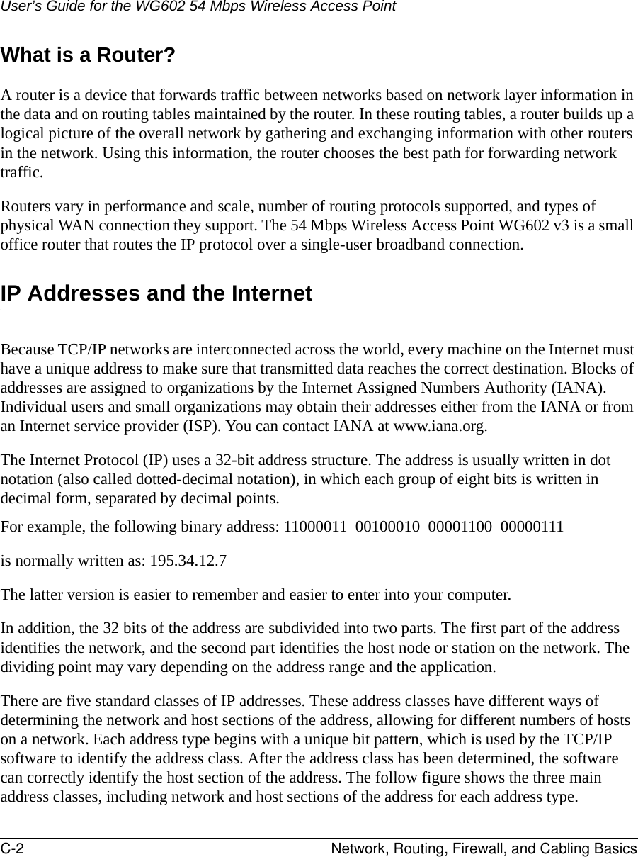 User’s Guide for the WG602 54 Mbps Wireless Access PointC-2 Network, Routing, Firewall, and Cabling Basics What is a Router?A router is a device that forwards traffic between networks based on network layer information in the data and on routing tables maintained by the router. In these routing tables, a router builds up a logical picture of the overall network by gathering and exchanging information with other routers in the network. Using this information, the router chooses the best path for forwarding network traffic.Routers vary in performance and scale, number of routing protocols supported, and types of physical WAN connection they support. The 54 Mbps Wireless Access Point WG602 v3 is a small office router that routes the IP protocol over a single-user broadband connection.IP Addresses and the InternetBecause TCP/IP networks are interconnected across the world, every machine on the Internet must have a unique address to make sure that transmitted data reaches the correct destination. Blocks of addresses are assigned to organizations by the Internet Assigned Numbers Authority (IANA). Individual users and small organizations may obtain their addresses either from the IANA or from an Internet service provider (ISP). You can contact IANA at www.iana.org.The Internet Protocol (IP) uses a 32-bit address structure. The address is usually written in dot notation (also called dotted-decimal notation), in which each group of eight bits is written in decimal form, separated by decimal points.For example, the following binary address: 11000011  00100010  00001100  00000111 is normally written as: 195.34.12.7The latter version is easier to remember and easier to enter into your computer.In addition, the 32 bits of the address are subdivided into two parts. The first part of the address identifies the network, and the second part identifies the host node or station on the network. The dividing point may vary depending on the address range and the application.There are five standard classes of IP addresses. These address classes have different ways of determining the network and host sections of the address, allowing for different numbers of hosts on a network. Each address type begins with a unique bit pattern, which is used by the TCP/IP software to identify the address class. After the address class has been determined, the software can correctly identify the host section of the address. The follow figure shows the three main address classes, including network and host sections of the address for each address type.