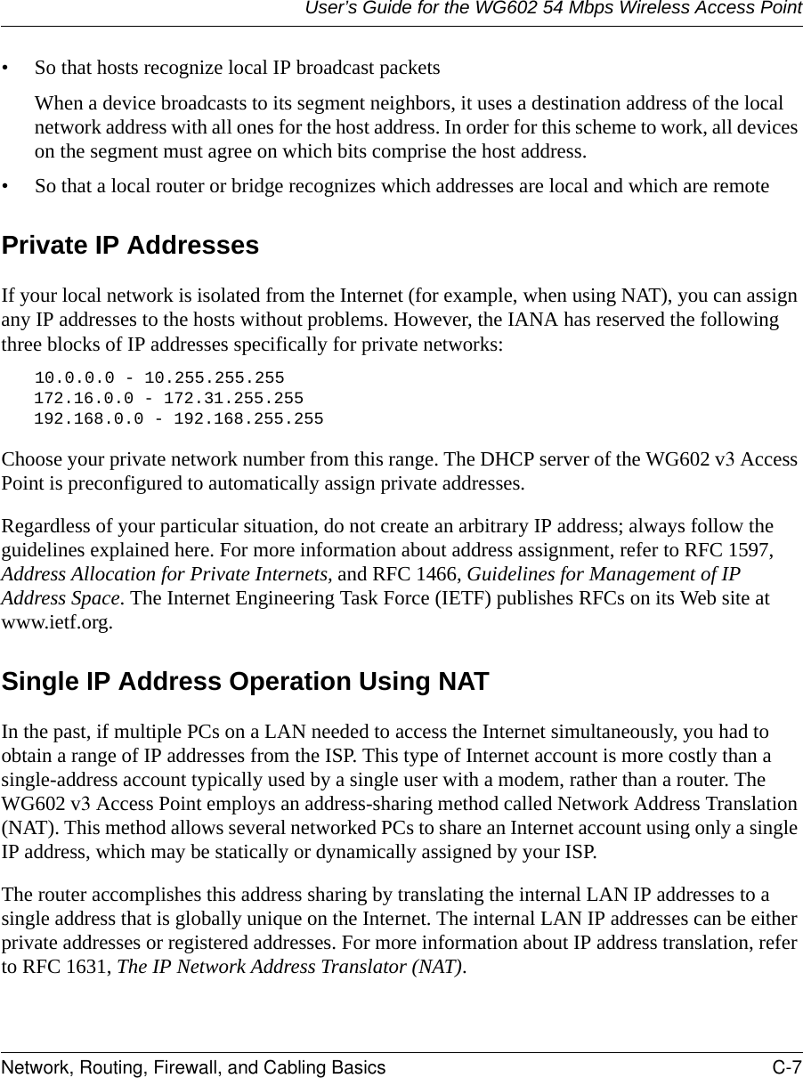 User’s Guide for the WG602 54 Mbps Wireless Access PointNetwork, Routing, Firewall, and Cabling Basics C-7 • So that hosts recognize local IP broadcast packetsWhen a device broadcasts to its segment neighbors, it uses a destination address of the local network address with all ones for the host address. In order for this scheme to work, all devices on the segment must agree on which bits comprise the host address. • So that a local router or bridge recognizes which addresses are local and which are remotePrivate IP AddressesIf your local network is isolated from the Internet (for example, when using NAT), you can assign any IP addresses to the hosts without problems. However, the IANA has reserved the following three blocks of IP addresses specifically for private networks:10.0.0.0 - 10.255.255.255172.16.0.0 - 172.31.255.255192.168.0.0 - 192.168.255.255Choose your private network number from this range. The DHCP server of the WG602 v3 Access Point is preconfigured to automatically assign private addresses.Regardless of your particular situation, do not create an arbitrary IP address; always follow the guidelines explained here. For more information about address assignment, refer to RFC 1597, Address Allocation for Private Internets, and RFC 1466, Guidelines for Management of IP Address Space. The Internet Engineering Task Force (IETF) publishes RFCs on its Web site at www.ietf.org.Single IP Address Operation Using NATIn the past, if multiple PCs on a LAN needed to access the Internet simultaneously, you had to obtain a range of IP addresses from the ISP. This type of Internet account is more costly than a single-address account typically used by a single user with a modem, rather than a router. The WG602 v3 Access Point employs an address-sharing method called Network Address Translation (NAT). This method allows several networked PCs to share an Internet account using only a single IP address, which may be statically or dynamically assigned by your ISP.The router accomplishes this address sharing by translating the internal LAN IP addresses to a single address that is globally unique on the Internet. The internal LAN IP addresses can be either private addresses or registered addresses. For more information about IP address translation, refer to RFC 1631, The IP Network Address Translator (NAT).
