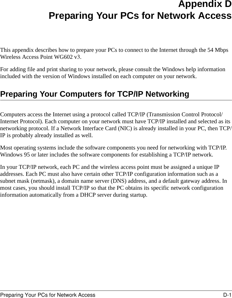 Preparing Your PCs for Network Access D-1 Appendix DPreparing Your PCs for Network AccessThis appendix describes how to prepare your PCs to connect to the Internet through the 54 Mbps Wireless Access Point WG602 v3. For adding file and print sharing to your network, please consult the Windows help information included with the version of Windows installed on each computer on your network.Preparing Your Computers for TCP/IP NetworkingComputers access the Internet using a protocol called TCP/IP (Transmission Control Protocol/Internet Protocol). Each computer on your network must have TCP/IP installed and selected as its networking protocol. If a Network Interface Card (NIC) is already installed in your PC, then TCP/IP is probably already installed as well.Most operating systems include the software components you need for networking with TCP/IP. Windows 95 or later includes the software components for establishing a TCP/IP network. In your TCP/IP network, each PC and the wireless access point must be assigned a unique IP addresses. Each PC must also have certain other TCP/IP configuration information such as a subnet mask (netmask), a domain name server (DNS) address, and a default gateway address. In most cases, you should install TCP/IP so that the PC obtains its specific network configuration information automatically from a DHCP server during startup. 