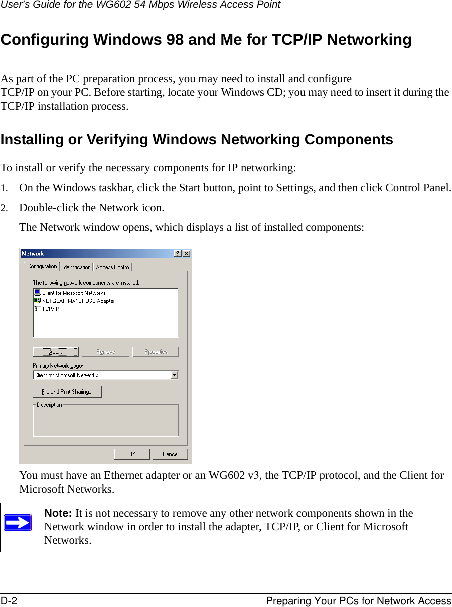 User’s Guide for the WG602 54 Mbps Wireless Access PointD-2 Preparing Your PCs for Network Access Configuring Windows 98 and Me for TCP/IP NetworkingAs part of the PC preparation process, you may need to install and configure  TCP/IP on your PC. Before starting, locate your Windows CD; you may need to insert it during the TCP/IP installation process.Installing or Verifying Windows Networking ComponentsTo install or verify the necessary components for IP networking:1. On the Windows taskbar, click the Start button, point to Settings, and then click Control Panel.2. Double-click the Network icon.The Network window opens, which displays a list of installed components:You must have an Ethernet adapter or an WG602 v3, the TCP/IP protocol, and the Client for Microsoft Networks.Note: It is not necessary to remove any other network components shown in the Network window in order to install the adapter, TCP/IP, or Client for Microsoft Networks. 