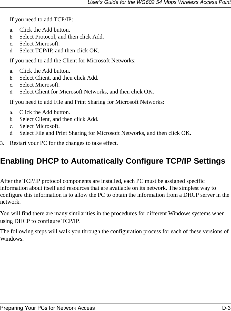 User’s Guide for the WG602 54 Mbps Wireless Access PointPreparing Your PCs for Network Access D-3 If you need to add TCP/IP:a. Click the Add button.b. Select Protocol, and then click Add.c. Select Microsoft.d. Select TCP/IP, and then click OK.If you need to add the Client for Microsoft Networks:a. Click the Add button.b. Select Client, and then click Add.c. Select Microsoft.d. Select Client for Microsoft Networks, and then click OK.If you need to add File and Print Sharing for Microsoft Networks:a. Click the Add button.b. Select Client, and then click Add.c. Select Microsoft.d. Select File and Print Sharing for Microsoft Networks, and then click OK.3. Restart your PC for the changes to take effect.Enabling DHCP to Automatically Configure TCP/IP SettingsAfter the TCP/IP protocol components are installed, each PC must be assigned specific information about itself and resources that are available on its network. The simplest way to configure this information is to allow the PC to obtain the information from a DHCP server in the network. You will find there are many similarities in the procedures for different Windows systems when using DHCP to configure TCP/IP.The following steps will walk you through the configuration process for each of these versions of Windows.