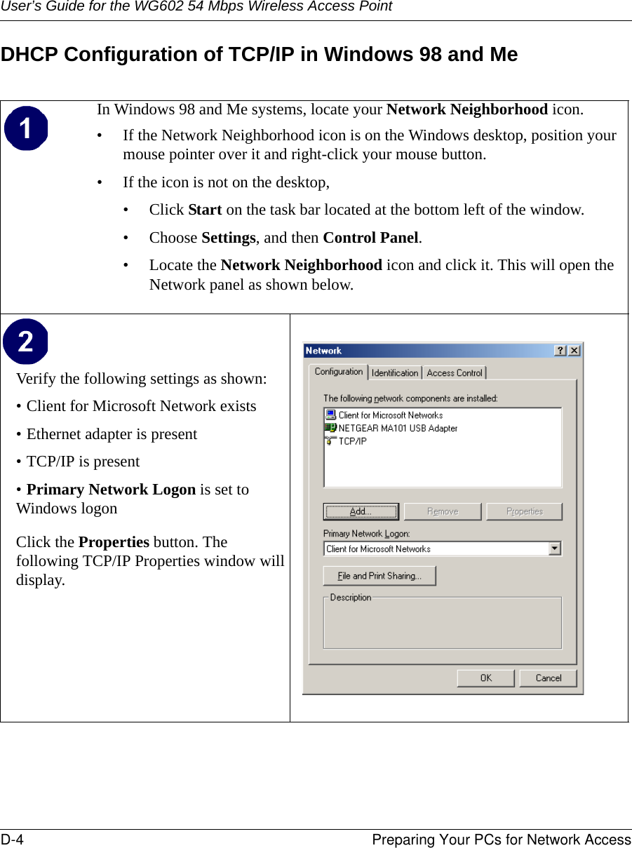 User’s Guide for the WG602 54 Mbps Wireless Access PointD-4 Preparing Your PCs for Network Access DHCP Configuration of TCP/IP in Windows 98 and MeIn Windows 98 and Me systems, locate your Network Neighborhood icon.• If the Network Neighborhood icon is on the Windows desktop, position your mouse pointer over it and right-click your mouse button.• If the icon is not on the desktop,• Click Start on the task bar located at the bottom left of the window.• Choose Settings, and then Control Panel. • Locate the Network Neighborhood icon and click it. This will open the Network panel as shown below. Verify the following settings as shown: • Client for Microsoft Network exists• Ethernet adapter is present• TCP/IP is present•Primary Network Logon is set to Windows logonClick the Properties button. The following TCP/IP Properties window will display.  