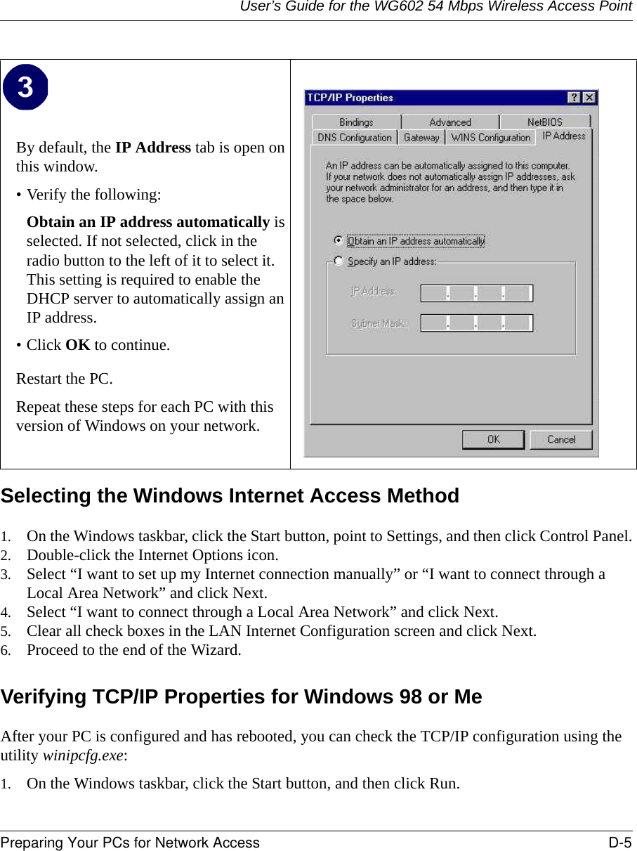 User’s Guide for the WG602 54 Mbps Wireless Access PointPreparing Your PCs for Network Access D-5 Selecting the Windows Internet Access Method 1. On the Windows taskbar, click the Start button, point to Settings, and then click Control Panel.2. Double-click the Internet Options icon.3. Select “I want to set up my Internet connection manually” or “I want to connect through a Local Area Network” and click Next.4. Select “I want to connect through a Local Area Network” and click Next.5. Clear all check boxes in the LAN Internet Configuration screen and click Next.6. Proceed to the end of the Wizard.Verifying TCP/IP Properties for Windows 98 or MeAfter your PC is configured and has rebooted, you can check the TCP/IP configuration using the utility winipcfg.exe:1. On the Windows taskbar, click the Start button, and then click Run.By default, the IP Address tab is open on this window.• Verify the following:Obtain an IP address automatically is selected. If not selected, click in the radio button to the left of it to select it.  This setting is required to enable the DHCP server to automatically assign an IP address. • Click OK to continue.Restart the PC.Repeat these steps for each PC with this version of Windows on your network.