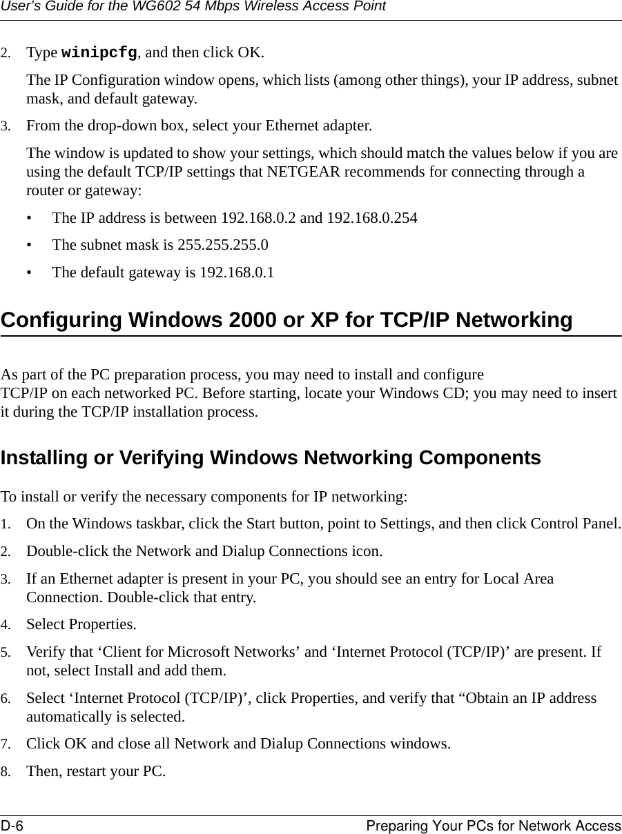 User’s Guide for the WG602 54 Mbps Wireless Access PointD-6 Preparing Your PCs for Network Access 2. Type winipcfg, and then click OK.The IP Configuration window opens, which lists (among other things), your IP address, subnet mask, and default gateway.3. From the drop-down box, select your Ethernet adapter.The window is updated to show your settings, which should match the values below if you are using the default TCP/IP settings that NETGEAR recommends for connecting through a router or gateway:• The IP address is between 192.168.0.2 and 192.168.0.254• The subnet mask is 255.255.255.0• The default gateway is 192.168.0.1Configuring Windows 2000 or XP for TCP/IP NetworkingAs part of the PC preparation process, you may need to install and configure  TCP/IP on each networked PC. Before starting, locate your Windows CD; you may need to insert it during the TCP/IP installation process.Installing or Verifying Windows Networking ComponentsTo install or verify the necessary components for IP networking:1. On the Windows taskbar, click the Start button, point to Settings, and then click Control Panel.2. Double-click the Network and Dialup Connections icon.3. If an Ethernet adapter is present in your PC, you should see an entry for Local Area Connection. Double-click that entry.4. Select Properties.5. Verify that ‘Client for Microsoft Networks’ and ‘Internet Protocol (TCP/IP)’ are present. If not, select Install and add them.6. Select ‘Internet Protocol (TCP/IP)’, click Properties, and verify that “Obtain an IP address automatically is selected.7. Click OK and close all Network and Dialup Connections windows.8. Then, restart your PC.