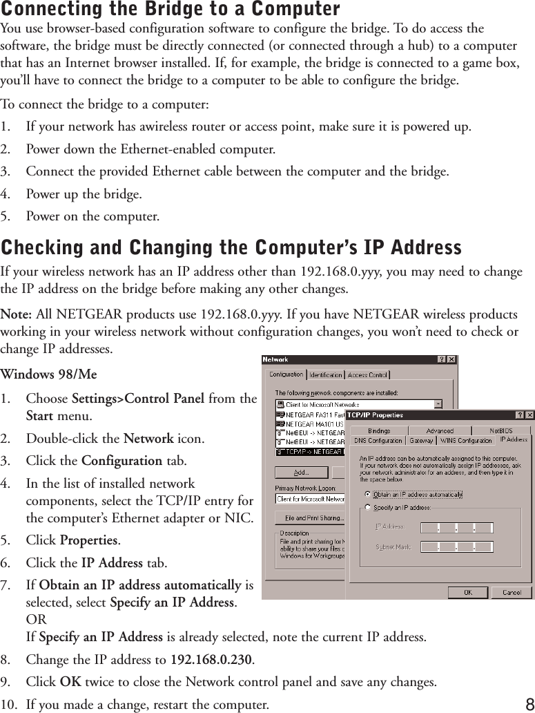 Connecting the Bridge to a ComputerYou use browser-based configuration software to configure the bridge. To do access thesoftware, the bridge must be directly connected (or connected through a hub) to a computerthat has an Internet browser installed. If, for example, the bridge is connected to a game box,you’ll have to connect the bridge to a computer to be able to configure the bridge.To connect the bridge to a computer:1. If your network has awireless router or access point, make sure it is powered up.2. Power down the Ethernet-enabled computer.3. Connect the provided Ethernet cable between the computer and the bridge.4. Power up the bridge.5. Power on the computer.Checking and Changing the Computer’s IP AddressIf your wireless network has an IP address other than 192.168.0.yyy, you may need to changethe IP address on the bridge before making any other changes.Note: All NETGEAR products use 192.168.0.yyy. If you have NETGEAR wireless productsworking in your wireless network without configuration changes, you won’t need to check orchange IP addresses.Windows 98/Me1. Choose Settings&gt;Control Panel from theStart menu.2. Double-click the Network icon.3. Click the Configuration tab.4. In the list of installed networkcomponents, select the TCP/IP entry forthe computer’s Ethernet adapter or NIC.5. Click Properties.6. Click the IP Address tab.7. If Obtain an IP address automatically isselected, select Specify an IP Address.ORIf Specify an IP Address is already selected, note the current IP address.8. Change the IP address to 192.168.0.230.9. Click OK twice to close the Network control panel and save any changes.10. If you made a change, restart the computer. 8