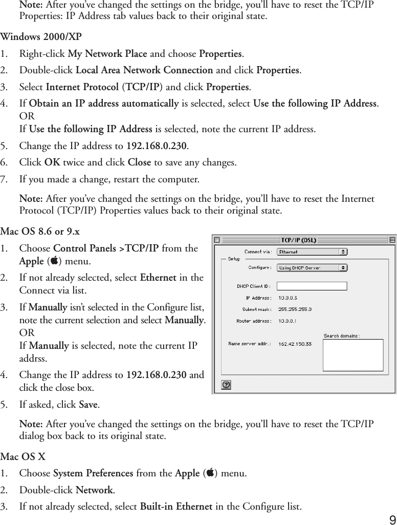 Note: After you’ve changed the settings on the bridge, you’ll have to reset the TCP/IPProperties: IP Address tab values back to their original state. Windows 2000/XP1. Right-click My Network Place and choose Properties.2. Double-click Local Area Network Connection and click Properties.3. Select Internet Protocol (TCP/IP) and click Properties.4. If Obtain an IP address automatically is selected, select Use the following IP Address.ORIf Use the following IP Address is selected, note the current IP address.5. Change the IP address to 192.168.0.230.6. Click OK twice and click Close to save any changes.7. If you made a change, restart the computer.Note: After you’ve changed the settings on the bridge, you’ll have to reset the InternetProtocol (TCP/IP) Properties values back to their original state.Mac OS 8.6 or 9.x1. Choose Control Panels &gt;TCP/IP from theApple () menu.2. If not already selected, select Ethernet in theConnect via list.3. If Manually isn’t selected in the Configure list,note the current selection and select Manually.ORIf Manually is selected, note the current IPaddrss.4. Change the IP address to 192.168.0.230 andclick the close box.5. If asked, click Save.Note: After you’ve changed the settings on the bridge, you’ll have to reset the TCP/IPdialog box back to its original state. Mac OS X1. Choose System Preferences from the Apple () menu.2. Double-click Network.3. If not already selected, select Built-in Ethernet in the Configure list. 9