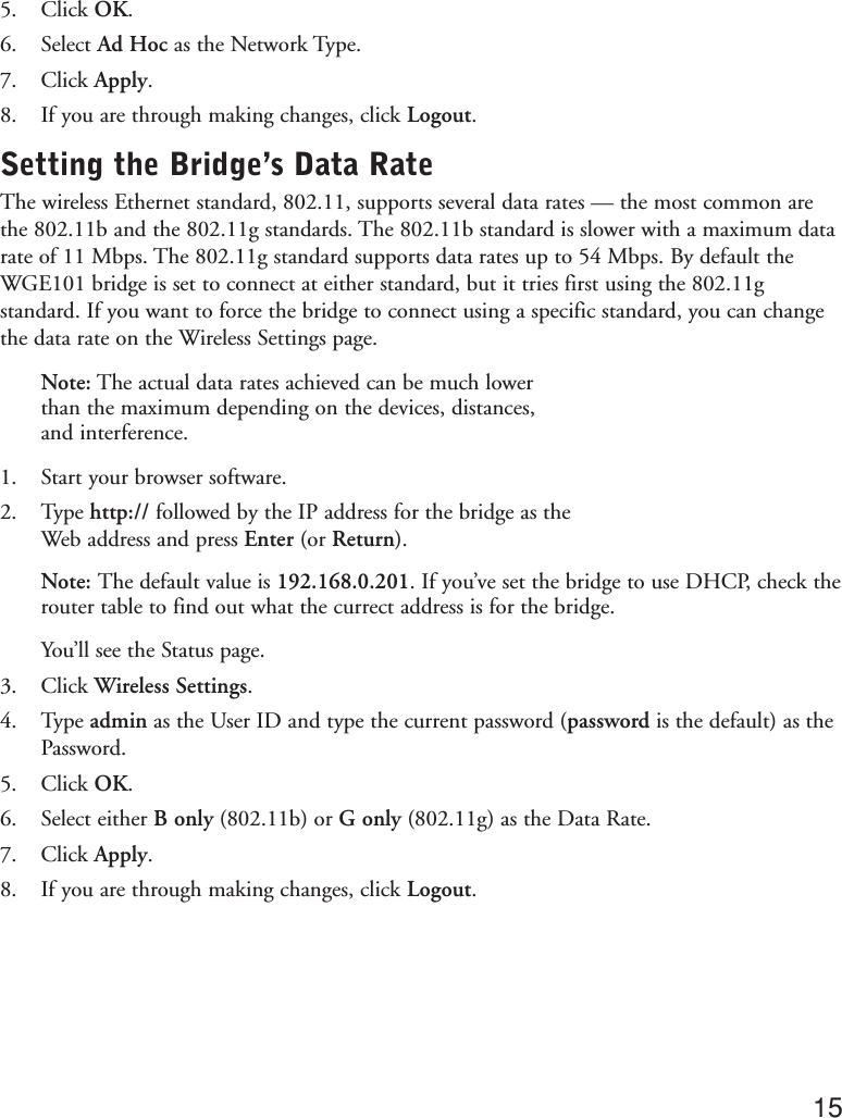 5. Click OK.6. Select Ad Hoc as the Network Type.7. Click Apply.8. If you are through making changes, click Logout.Setting the Bridge’s Data RateThe wireless Ethernet standard, 802.11, supports several data rates — the most common arethe 802.11b and the 802.11g standards. The 802.11b standard is slower with a maximum datarate of 11 Mbps. The 802.11g standard supports data rates up to 54 Mbps. By default theWGE101 bridge is set to connect at either standard, but it tries first using the 802.11gstandard. If you want to force the bridge to connect using a specific standard, you can changethe data rate on the Wireless Settings page.Note: The actual data rates achieved can be much lowerthan the maximum depending on the devices, distances,and interference.1. Start your browser software.2. Type http:// followed by the IP address for the bridge as theWeb address and press Enter (or Return).Note: The default value is 192.168.0.201. If you’ve set the bridge to use DHCP, check therouter table to find out what the currect address is for the bridge.You’ll see the Status page.3. Click Wireless Settings.4. Type admin as the User ID and type the current password (password is the default) as thePassword.5. Click OK.6. Select either B only (802.11b) or G only (802.11g) as the Data Rate.7. Click Apply.8. If you are through making changes, click Logout.15need a screenshot ofthe Wireless Settingsshowing the DataRate selection list
