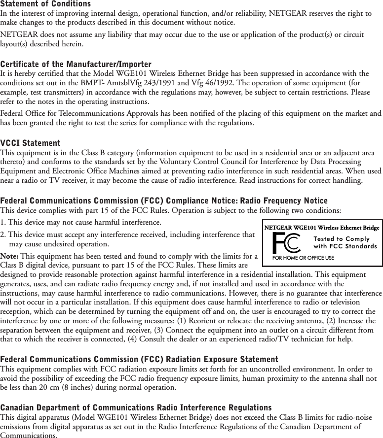 Statement of ConditionsIn the interest of improving internal design, operational function, and/or reliability, NETGEAR reserves the right tomake changes to the products described in this document without notice.NETGEAR does not assume any liability that may occur due to the use or application of the product(s) or circuitlayout(s) described herein.Certificate of the Manufacturer/ImporterIt is hereby certified that the Model WGE101 Wireless Ethernet Bridge has been suppressed in accordance with theconditions set out in the BMPT- AmtsblVfg 243/1991 and Vfg 46/1992. The operation of some equipment (forexample, test transmitters) in accordance with the regulations may, however, be subject to certain restrictions. Pleaserefer to the notes in the operating instructions.Federal Office for Telecommunications Approvals has been notified of the placing of this equipment on the market andhas been granted the right to test the series for compliance with the regulations.VCCI StatementThis equipment is in the Class B category (information equipment to be used in a residential area or an adjacent areathereto) and conforms to the standards set by the Voluntary Control Council for Interference by Data ProcessingEquipment and Electronic Office Machines aimed at preventing radio interference in such residential areas. When usednear a radio or TV receiver, it may become the cause of radio interference. Read instructions for correct handling.Federal Communications Commission (FCC) Compliance Notice: Radio Frequency NoticeThis device complies with part 15 of the FCC Rules. Operation is subject to the following two conditions:1. This device may not cause harmful interference.2. This device must accept any interference received, including interference that may cause undesired operation.Note: This equipment has been tested and found to comply with the limits for aClass B digital device, pursuant to part 15 of the FCC Rules. These limits aredesigned to provide reasonable protection against harmful interference in a residential installation. This equipmentgenerates, uses, and can radiate radio frequency energy and, if not installed and used in accordance with theinstructions, may cause harmful interference to radio communications. However, there is no guarantee that interferencewill not occur in a particular installation. If this equipment does cause harmful interference to radio or televisionreception, which can be determined by turning the equipment off and on, the user is encouraged to try to correct theinterference by one or more of the following measures: (1) Reorient or relocate the receiving antenna, (2) Increase theseparation between the equipment and receiver, (3) Connect the equipment into an outlet on a circuit different fromthat to which the receiver is connected, (4) Consult the dealer or an experienced radio/TV technician for help.Federal Communications Commission (FCC) Radiation Exposure StatementThis equipment complies with FCC radiation exposure limits set forth for an uncontrolled environment. In order toavoid the possibility of exceeding the FCC radio frequency exposure limits, human proximity to the antenna shall notbe less than 20 cm (8 inches) during normal operation.Canadian Department of Communications Radio Interference RegulationsThis digital apparatus (Model WGE101 Wireless Ethernet Bridge) does not exceed the Class B limits for radio-noiseemissions from digital apparatus as set out in the Radio Interference Regulations of the Canadian Department ofCommunications.FOR HOME OR OFFICE USETested to Complywith FCC StandardsNETGEAR WGE101 Wireless Ethernet Bridge