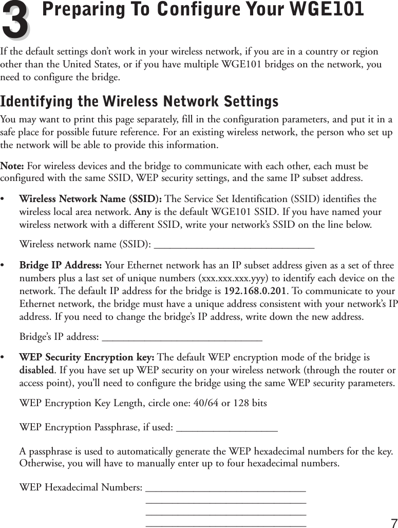 Preparing To Configure Your WGE101If the default settings don’t work in your wireless network, if you are in a country or regionother than the United States, or if you have multiple WGE101 bridges on the network, youneed to configure the bridge.Identifying the Wireless Network SettingsYou may want to print this page separately, fill in the configuration parameters, and put it in asafe place for possible future reference. For an existing wireless network, the person who set upthe network will be able to provide this information.Note: For wireless devices and the bridge to communicate with each other, each must beconfigured with the same SSID, WEP security settings, and the same IP subset address.• Wireless Network Name (SSID): The Service Set Identification (SSID) identifies thewireless local area network. Any is the default WGE101 SSID. If you have named yourwireless network with a different SSID, write your network’s SSID on the line below.Wireless network name (SSID): ______________________________•Bridge IP Address: Your Ethernet network has an IP subset address given as a set of threenumbers plus a last set of unique numbers (xxx.xxx.xxx.yyy) to identify each device on thenetwork. The default IP address for the bridge is 192.168.0.201. To communicate to yourEthernet network, the bridge must have a unique address consistent with your network’s IPaddress. If you need to change the bridge’s IP address, write down the new address.Bridge’s IP address: ______________________________• WEP Security Encryption key: The default WEP encryption mode of the bridge isdisabled. If you have set up WEP security on your wireless network (through the router oraccess point), you’ll need to configure the bridge using the same WEP security parameters.WEP Encryption Key Length, circle one: 40/64 or 128 bits WEP Encryption Passphrase, if used: ___________________A passphrase is used to automatically generate the WEP hexadecimal numbers for the key.Otherwise, you will have to manually enter up to four hexadecimal numbers.WEP Hexadecimal Numbers: ________________________________________________________________________________________________________________________ 733