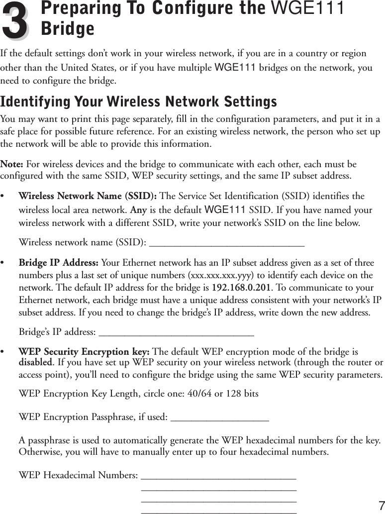 Preparing To Configure the WGE111BridgeIf the default settings don’t work in your wireless network, if you are in a country or regionother than the United States, or if you have multiple WGE111 bridges on the network, youneed to configure the bridge.Identifying Your Wireless Network SettingsYou may want to print this page separately, fill in the configuration parameters, and put it in asafe place for possible future reference. For an existing wireless network, the person who set upthe network will be able to provide this information.Note: For wireless devices and the bridge to communicate with each other, each must beconfigured with the same SSID, WEP security settings, and the same IP subset address.• Wireless Network Name (SSID): The Service Set Identification (SSID) identifies thewireless local area network. Any is the default WGE111 SSID. If you have named yourwireless network with a different SSID, write your network’s SSID on the line below.Wireless network name (SSID): ______________________________•Bridge IP Address: Your Ethernet network has an IP subset address given as a set of threenumbers plus a last set of unique numbers (xxx.xxx.xxx.yyy) to identify each device on thenetwork. The default IP address for the bridge is 192.168.0.201. To communicate to yourEthernet network, each bridge must have a unique address consistent with your network’s IPsubset address. If you need to change the bridge’s IP address, write down the new address.Bridge’s IP address: ______________________________• WEP Security Encryption key: The default WEP encryption mode of the bridge isdisabled. If you have set up WEP security on your wireless network (through the router oraccess point), you’ll need to configure the bridge using the same WEP security parameters.WEP Encryption Key Length, circle one: 40/64 or 128 bits WEP Encryption Passphrase, if used: ___________________A passphrase is used to automatically generate the WEP hexadecimal numbers for the key. Otherwise, you will have to manually enter up to four hexadecimal numbers.WEP Hexadecimal Numbers: ________________________________________________________________________________________________________________________ 733