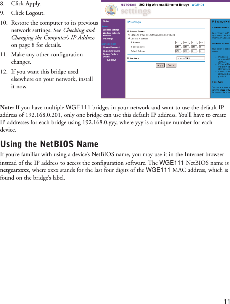 8. Click Apply.9. Click Logout.10. Restore the computer to its previousnetwork settings. See Checking andChanging the Computer’s IP Addresson page 8 for details.11. Make any other configurationchanges.12. If you want this bridge usedelsewhere on your network, install it now.Note: If you have multiple WGE111 bridges in your network and want to use the default IPaddress of 192.168.0.201, only one bridge can use this default IP address. You’ll have to createIP addresses for each bridge using 192.168.0.yyy, where yyy is a unique number for eachdevice.Using the NetBIOS NameIf you’re familiar with using a device’s NetBIOS name, you may use it in the Internet browserinstead of the IP address to access the configuration software. The WGE111 NetBIOS name isnetgearxxxx, where xxxx stands for the last four digits of the WGE111 MAC address, which isfound on the bridge’s label.11