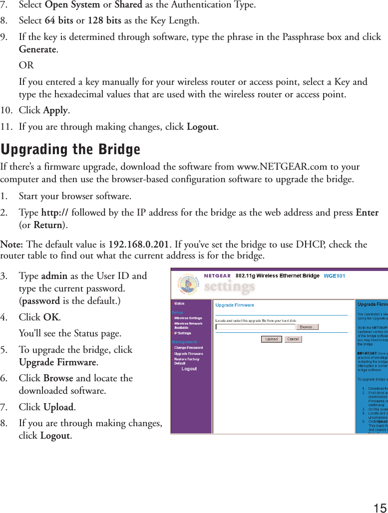 7. Select Open System or Shared as the Authentication Type.8. Select 64 bits or 128 bits as the Key Length.9. If the key is determined through software, type the phrase in the Passphrase box and clickGenerate.ORIf you entered a key manually for your wireless router or access point, select a Key andtype the hexadecimal values that are used with the wireless router or access point.10. Click Apply.11. If you are through making changes, click Logout.Upgrading the BridgeIf there’s a firmware upgrade, download the software from www.NETGEAR.com to yourcomputer and then use the browser-based configuration software to upgrade the bridge.1. Start your browser software.2. Type http:// followed by the IP address for the bridge as the web address and press Enter(or Return).Note: The default value is 192.168.0.201. If you’ve set the bridge to use DHCP, check therouter table to find out what the current address is for the bridge.3. Type admin as the User ID and type the current password.(password is the default.)4. Click OK.You’ll see the Status page.5. To upgrade the bridge, clickUpgrade Firmware.6. Click Browse and locate thedownloaded software.7. Click Upload.8. If you are through making changes,click Logout.15