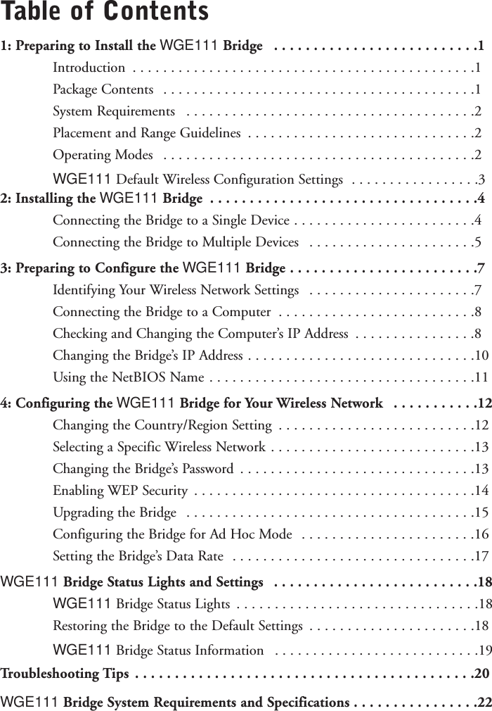 Table of Contents1: Preparing to Install the WGE111 Bridge  . . . . . . . . . . . . . . . . . . . . . . . . . .1Introduction  . . . . . . . . . . . . . . . . . . . . . . . . . . . . . . . . . . . . . . . . . . . . .1Package Contents  . . . . . . . . . . . . . . . . . . . . . . . . . . . . . . . . . . . . . . . . .1System Requirements  . . . . . . . . . . . . . . . . . . . . . . . . . . . . . . . . . . . . . .2Placement and Range Guidelines  . . . . . . . . . . . . . . . . . . . . . . . . . . . . . .2Operating Modes  . . . . . . . . . . . . . . . . . . . . . . . . . . . . . . . . . . . . . . . . .2WGE111 Default Wireless Configuration Settings  . . . . . . . . . . . . . . . . .32: Installing the WGE111 Bridge  . . . . . . . . . . . . . . . . . . . . . . . . . . . . . . . . . .4Connecting the Bridge to a Single Device . . . . . . . . . . . . . . . . . . . . . . . .4Connecting the Bridge to Multiple Devices  . . . . . . . . . . . . . . . . . . . . . .53: Preparing to Configure the WGE111 Bridge . . . . . . . . . . . . . . . . . . . . . . . .7Identifying Your Wireless Network Settings  . . . . . . . . . . . . . . . . . . . . . .7Connecting the Bridge to a Computer  . . . . . . . . . . . . . . . . . . . . . . . . . .8Checking and Changing the Computer’s IP Address  . . . . . . . . . . . . . . . .8Changing the Bridge’s IP Address . . . . . . . . . . . . . . . . . . . . . . . . . . . . . .10Using the NetBIOS Name . . . . . . . . . . . . . . . . . . . . . . . . . . . . . . . . . . .114: Configuring the WGE111 Bridge for Your Wireless Network  . . . . . . . . . . .12Changing the Country/Region Setting  . . . . . . . . . . . . . . . . . . . . . . . . . .12Selecting a Specific Wireless Network . . . . . . . . . . . . . . . . . . . . . . . . . . .13Changing the Bridge’s Password  . . . . . . . . . . . . . . . . . . . . . . . . . . . . . . .13Enabling WEP Security  . . . . . . . . . . . . . . . . . . . . . . . . . . . . . . . . . . . . .14Upgrading the Bridge  . . . . . . . . . . . . . . . . . . . . . . . . . . . . . . . . . . . . . .15Configuring the Bridge for Ad Hoc Mode  . . . . . . . . . . . . . . . . . . . . . . .16Setting the Bridge’s Data Rate  . . . . . . . . . . . . . . . . . . . . . . . . . . . . . . . .17WGE111 Bridge Status Lights and Settings  . . . . . . . . . . . . . . . . . . . . . . . . . .18WGE111 Bridge Status Lights  . . . . . . . . . . . . . . . . . . . . . . . . . . . . . . . .18Restoring the Bridge to the Default Settings  . . . . . . . . . . . . . . . . . . . . . .18WGE111 Bridge Status Information  . . . . . . . . . . . . . . . . . . . . . . . . . . .19Troubleshooting Tips . . . . . . . . . . . . . . . . . . . . . . . . . . . . . . . . . . . . . . . . . . .20WGE111 Bridge System Requirements and Specifications . . . . . . . . . . . . . . . .22