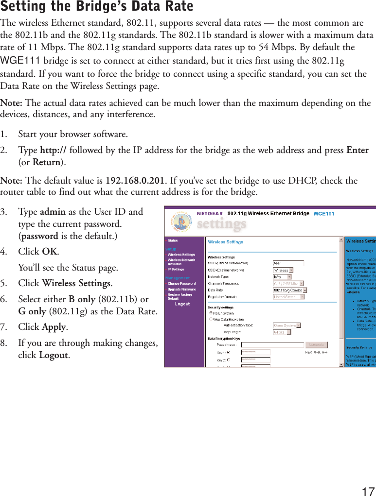 Setting the Bridge’s Data RateThe wireless Ethernet standard, 802.11, supports several data rates — the most common arethe 802.11b and the 802.11g standards. The 802.11b standard is slower with a maximum datarate of 11 Mbps. The 802.11g standard supports data rates up to 54 Mbps. By default theWGE111 bridge is set to connect at either standard, but it tries first using the 802.11gstandard. If you want to force the bridge to connect using a specific standard, you can set theData Rate on the Wireless Settings page.Note: The actual data rates achieved can be much lower than the maximum depending on thedevices, distances, and any interference.1. Start your browser software.2. Type http:// followed by the IP address for the bridge as the web address and press Enter(or Return).Note: The default value is 192.168.0.201. If you’ve set the bridge to use DHCP, check therouter table to find out what the current address is for the bridge.3. Type admin as the User ID and type the current password.(password is the default.)4. Click OK.You’ll see the Status page.5. Click Wireless Settings.6. Select either B only (802.11b) or G only (802.11g) as the Data Rate.7. Click Apply.8. If you are through making changes,click Logout.17