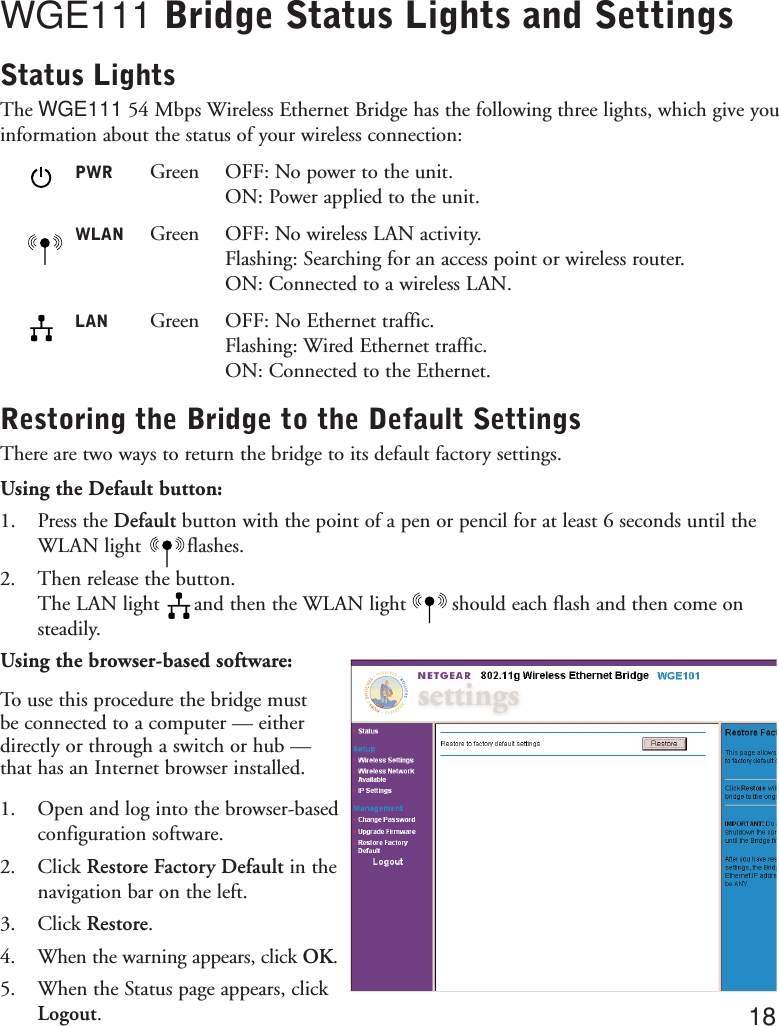 WGE111 Bridge Status Lights and SettingsStatus LightsThe WGE111 54 Mbps Wireless Ethernet Bridge has the following three lights, which give youinformation about the status of your wireless connection:PWR Green OFF: No power to the unit.ON: Power applied to the unit.WLAN Green OFF: No wireless LAN activity.Flashing: Searching for an access point or wireless router.ON: Connected to a wireless LAN.LAN Green OFF: No Ethernet traffic.Flashing: Wired Ethernet traffic.ON: Connected to the Ethernet.Restoring the Bridge to the Default SettingsThere are two ways to return the bridge to its default factory settings.Using the Default button:1. Press the Default button with the point of a pen or pencil for at least 6 seconds until theWLAN light        flashes. 2. Then release the button. The LAN light      and then the WLAN light        should each flash and then come onsteadily.Using the browser-based software:To use this procedure the bridge must be connected to a computer — eitherdirectly or through a switch or hub —that has an Internet browser installed.1. Open and log into the browser-basedconfiguration software.2. Click Restore Factory Default in thenavigation bar on the left.3. Click Restore.4. When the warning appears, click OK.5. When the Status page appears, clickLogout.18
