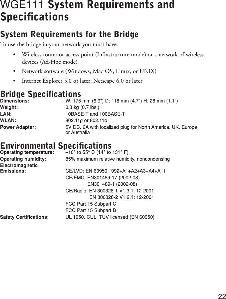 WGE111 System Requirements andSpecificationsSystem Requirements for the BridgeTo use the bridge in your network you must have:•Wireless router or access point (Infrastructure mode) or a network of wireless devices (Ad-Hoc mode)•Network software (Windows, Mac OS, Linux, or UNIX)•Internet Explorer 5.0 or later; Netscape 6.0 or laterBridge SpecificationsDimensions: W: 175 mm (6.9&quot;) D: 118 mm (4.7&quot;) H: 28 mm (1.1&quot;)Weight: 0.3 kg (0.7 lbs.)LAN:  10BASE-T and 100BASE-TWLAN:  802.11g or 802.11bPower Adapter:5V DC, 2A with localized plug for North America, UK, Europeor AustraliaEnvironmental SpecificationsOperating temperature:  –10° to 55° C (14° to 131° F)Operating humidity:  85% maximum relative humidity, noncondensingElectromagnetic Emissions:  CE/LVD: EN 60950:1992+A1+A2+A3+A4+A11CE/EMC: EN301489-17 (2002-08)EN301489-1 (2002-08)CE/Radio: EN 300328-1 V1.3.1: 12-2001EN 300328-2 V1.2.1: 12-2001FCC Part 15 Subpart CFCC Part 15 Subpart BSafety Certifications:  UL 1950, CUL, TUV licensed (EN 60950)22