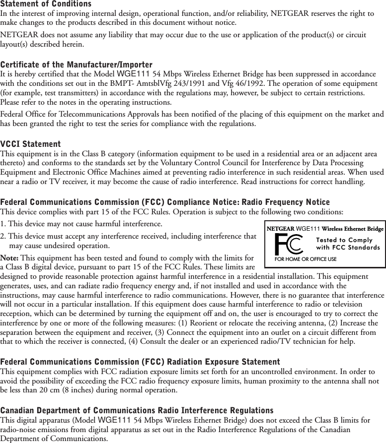 Statement of ConditionsIn the interest of improving internal design, operational function, and/or reliability, NETGEAR reserves the right tomake changes to the products described in this document without notice.NETGEAR does not assume any liability that may occur due to the use or application of the product(s) or circuitlayout(s) described herein.Certificate of the Manufacturer/ImporterIt is hereby certified that the Model WGE111 54 Mbps Wireless Ethernet Bridge has been suppressed in accordancewith the conditions set out in the BMPT- AmtsblVfg 243/1991 and Vfg 46/1992. The operation of some equipment(for example, test transmitters) in accordance with the regulations may, however, be subject to certain restrictions.Please refer to the notes in the operating instructions.Federal Office for Telecommunications Approvals has been notified of the placing of this equipment on the market andhas been granted the right to test the series for compliance with the regulations.VCCI StatementThis equipment is in the Class B category (information equipment to be used in a residential area or an adjacent areathereto) and conforms to the standards set by the Voluntary Control Council for Interference by Data ProcessingEquipment and Electronic Office Machines aimed at preventing radio interference in such residential areas. When usednear a radio or TV receiver, it may become the cause of radio interference. Read instructions for correct handling.Federal Communications Commission (FCC) Compliance Notice: Radio Frequency NoticeThis device complies with part 15 of the FCC Rules. Operation is subject to the following two conditions:1. This device may not cause harmful interference.2. This device must accept any interference received, including interference that may cause undesired operation.Note: This equipment has been tested and found to comply with the limits for a Class B digital device, pursuant to part 15 of the FCC Rules. These limits aredesigned to provide reasonable protection against harmful interference in a residential installation. This equipmentgenerates, uses, and can radiate radio frequency energy and, if not installed and used in accordance with theinstructions, may cause harmful interference to radio communications. However, there is no guarantee that interferencewill not occur in a particular installation. If this equipment does cause harmful interference to radio or televisionreception, which can be determined by turning the equipment off and on, the user is encouraged to try to correct theinterference by one or more of the following measures: (1) Reorient or relocate the receiving antenna, (2) Increase theseparation between the equipment and receiver, (3) Connect the equipment into an outlet on a circuit different fromthat to which the receiver is connected, (4) Consult the dealer or an experienced radio/TV technician for help.Federal Communications Commission (FCC) Radiation Exposure StatementThis equipment complies with FCC radiation exposure limits set forth for an uncontrolled environment. In order toavoid the possibility of exceeding the FCC radio frequency exposure limits, human proximity to the antenna shall notbe less than 20 cm (8 inches) during normal operation.Canadian Department of Communications Radio Interference RegulationsThis digital apparatus (Model WGE111 54 Mbps Wireless Ethernet Bridge) does not exceed the Class B limits forradio-noise emissions from digital apparatus as set out in the Radio Interference Regulations of the CanadianDepartment of Communications.FOR HOME OR OFFICE USETested to Complywith FCC StandardsNETGEAR WGE111 Wireless Ethernet Bridge