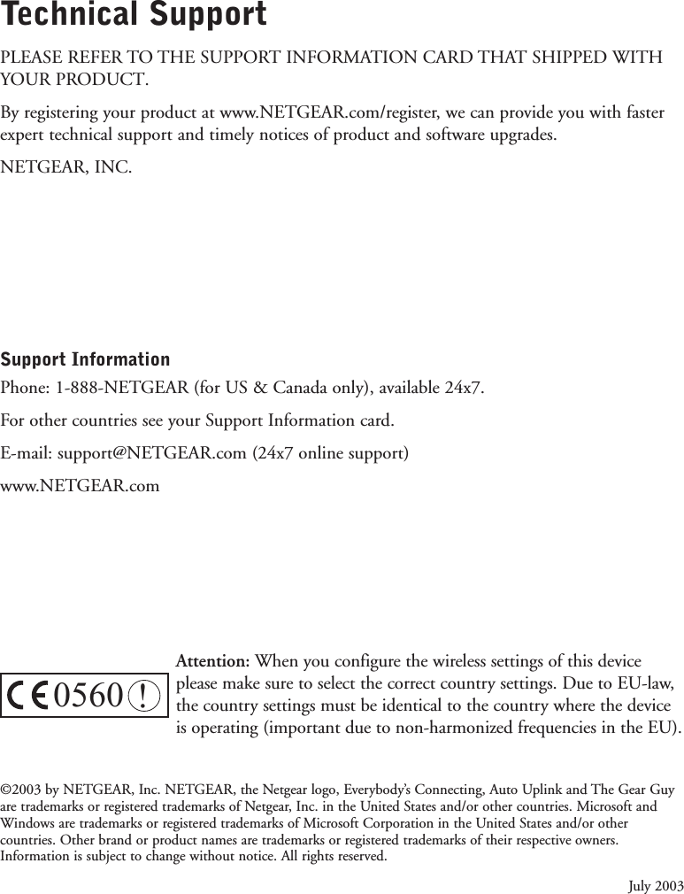 Technical SupportPLEASE REFER TO THE SUPPORT INFORMATION CARD THAT SHIPPED WITHYOUR PRODUCT. By registering your product at www.NETGEAR.com/register, we can provide you with fasterexpert technical support and timely notices of product and software upgrades.NETGEAR, INC.Support Information Phone: 1-888-NETGEAR (for US &amp; Canada only), available 24x7. For other countries see your Support Information card.E-mail: support@NETGEAR.com (24x7 online support)www.NETGEAR.com©2003 by NETGEAR, Inc. NETGEAR, the Netgear logo, Everybody’s Connecting, Auto Uplink and The Gear Guyare trademarks or registered trademarks of Netgear, Inc. in the United States and/or other countries. Microsoft andWindows are trademarks or registered trademarks of Microsoft Corporation in the United States and/or othercountries. Other brand or product names are trademarks or registered trademarks of their respective owners.Information is subject to change without notice. All rights reserved.July 20030560 !Attention: When you configure the wireless settings of this deviceplease make sure to select the correct country settings. Due to EU-law,the country settings must be identical to the country where the deviceis operating (important due to non-harmonized frequencies in the EU).