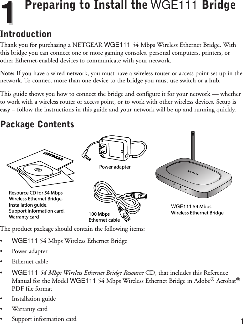 Preparing to Install the WGE111 BridgeIntroductionThank you for purchasing a NETGEAR WGE111 54 Mbps Wireless Ethernet Bridge. Withthis bridge you can connect one or more gaming consoles, personal computers, printers, orother Ethernet-enabled devices to communicate with your network. Note: If you have a wired network, you must have a wireless router or access point set up in thenetwork. To connect more than one device to the bridge you must use switch or a hub.This guide shows you how to connect the bridge and configure it for your network — whetherto work with a wireless router or access point, or to work with other wireless devices. Setup iseasy – follow the instructions in this guide and your network will be up and running quickly.Package ContentsThe product package should contain the following items:•WGE111 54 Mbps Wireless Ethernet Bridge•Power adapter•Ethernet cable•WGE111 54 Mbps Wireless Ethernet Bridge Resource CD, that includes this ReferenceManual for the Model WGE111 54 Mbps Wireless Ethernet Bridge in Adobe®Acrobat®PDF file format•Installation guide•Warranty card•Support information card 1Resource CD for 54 Mbps Wireless Ethernet Bridge, Installation guide,Support information card, Warranty cardPower adapter100 MbpsEthernet cableWGE111 54 Mbps Wireless Ethernet Bridge11