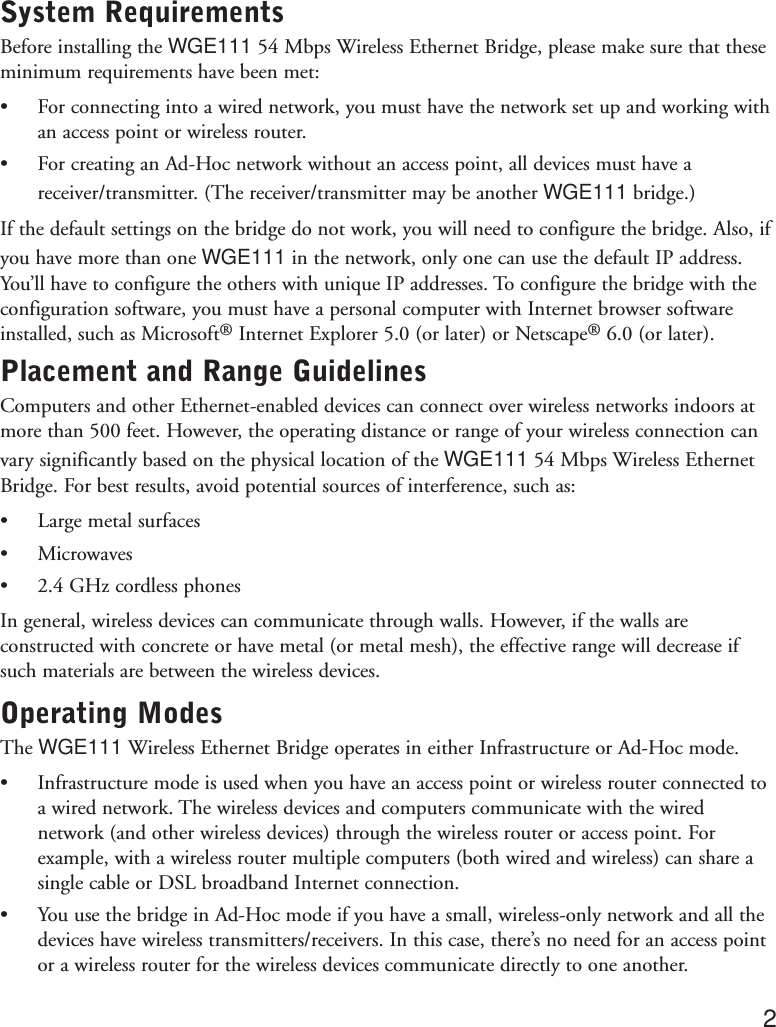 System RequirementsBefore installing the WGE111 54 Mbps Wireless Ethernet Bridge, please make sure that theseminimum requirements have been met:•For connecting into a wired network, you must have the network set up and working withan access point or wireless router.•For creating an Ad-Hoc network without an access point, all devices must have areceiver/transmitter. (The receiver/transmitter may be another WGE111 bridge.)If the default settings on the bridge do not work, you will need to configure the bridge. Also, ifyou have more than one WGE111 in the network, only one can use the default IP address.You’ll have to configure the others with unique IP addresses. To configure the bridge with theconfiguration software, you must have a personal computer with Internet browser softwareinstalled, such as Microsoft®Internet Explorer 5.0 (or later) or Netscape®6.0 (or later).Placement and Range GuidelinesComputers and other Ethernet-enabled devices can connect over wireless networks indoors atmore than 500 feet. However, the operating distance or range of your wireless connection canvary significantly based on the physical location of the WGE111 54 Mbps Wireless EthernetBridge. For best results, avoid potential sources of interference, such as:•Large metal surfaces•Microwaves•2.4 GHz cordless phonesIn general, wireless devices can communicate through walls. However, if the walls areconstructed with concrete or have metal (or metal mesh), the effective range will decrease ifsuch materials are between the wireless devices.Operating ModesThe WGE111 Wireless Ethernet Bridge operates in either Infrastructure or Ad-Hoc mode. •Infrastructure mode is used when you have an access point or wireless router connected toa wired network. The wireless devices and computers communicate with the wirednetwork (and other wireless devices) through the wireless router or access point. Forexample, with a wireless router multiple computers (both wired and wireless) can share asingle cable or DSL broadband Internet connection.•You use the bridge in Ad-Hoc mode if you have a small, wireless-only network and all thedevices have wireless transmitters/receivers. In this case, there’s no need for an access pointor a wireless router for the wireless devices communicate directly to one another.2