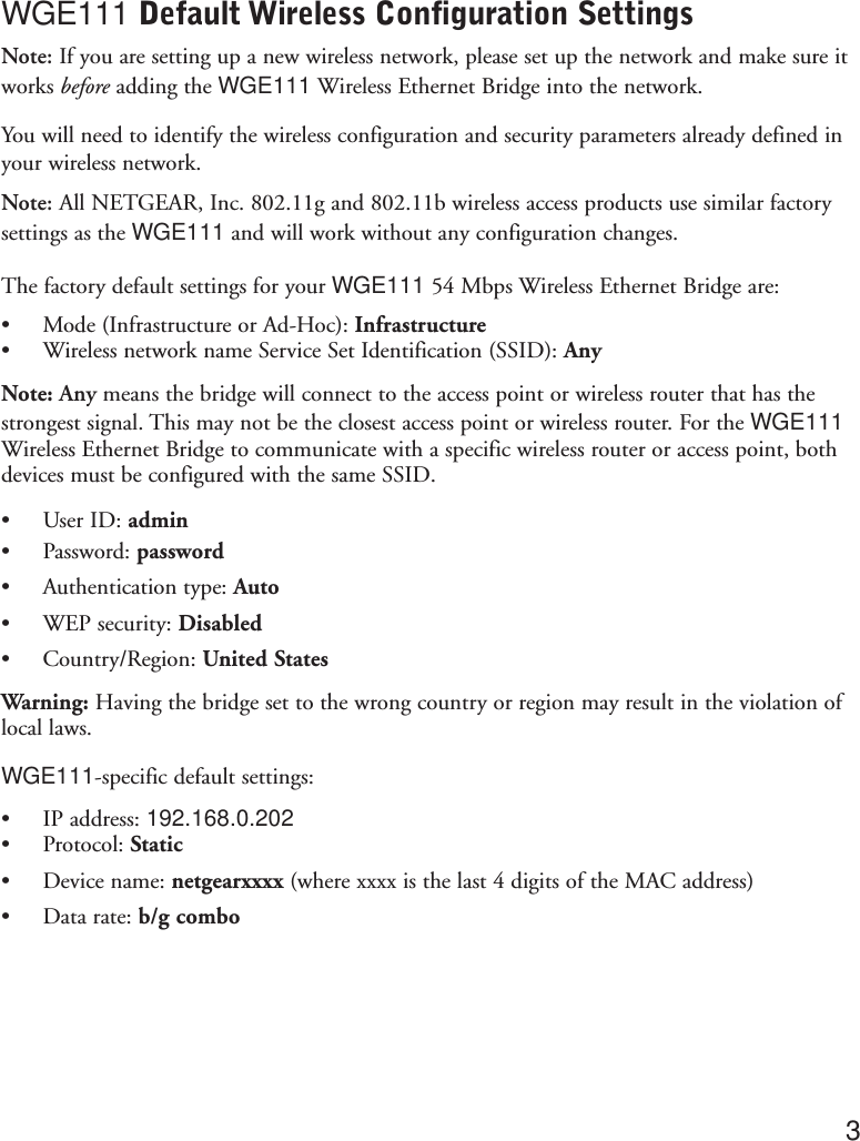 WGE111 Default Wireless Configuration SettingsNote: If you are setting up a new wireless network, please set up the network and make sure itworks before adding the WGE111 Wireless Ethernet Bridge into the network.You will need to identify the wireless configuration and security parameters already defined inyour wireless network.Note: All NETGEAR, Inc. 802.11g and 802.11b wireless access products use similar factorysettings as the WGE111 and will work without any configuration changes.The factory default settings for your WGE111 54 Mbps Wireless Ethernet Bridge are:•Mode (Infrastructure or Ad-Hoc): Infrastructure•Wireless network name Service Set Identification (SSID): AnyNote: Any means the bridge will connect to the access point or wireless router that has thestrongest signal. This may not be the closest access point or wireless router. For the WGE111Wireless Ethernet Bridge to communicate with a specific wireless router or access point, bothdevices must be configured with the same SSID.•User ID: admin•Password: password•Authentication type: Auto•WEP security: Disabled•Country/Region: United StatesWarning: Having the bridge set to the wrong country or region may result in the violation oflocal laws.WGE111-specific default settings:•IP address: 192.168.0.202•Protocol: Static•Device name: netgearxxxx (where xxxx is the last 4 digits of the MAC address)•Data rate: b/g combo3