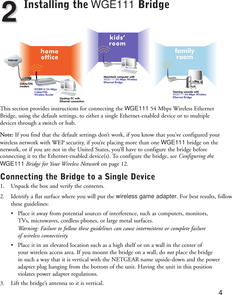 Installing the WGE111 BridgeThis section provides instructions for connecting the WGE111 54 Mbps Wireless EthernetBridge, using the default settings, to either a single Ethernet-enabled device or to multipledevices through a switch or hub. Note: If you find that the default settings don’t work, if you know that you’ve configured yourwireless network with WEP security, if you’re placing more than one WGE111 bridge on thenetwork, or if you are not in the United States, you’ll have to configure the bridge beforeconnecting it to the Ethernet-enabled device(s). To configure the bridge, see Configuring theWGE111 Bridge for Your Wireless Network on page 12.Connecting the Bridge to a Single Device1. Unpack the box and verify the contents. 2. Identify a flat surface where you will put the wireless game adapter. For best results, follow these guidelines:•Place it away from potential sources of interference, such as computers, monitors, TVs, microwaves, cordless phones, or large metal surfaces.Warning: Failure to follow these guidelines can cause intermittent or complete failure of wireless connectivity.•Place it in an elevated location such as a high shelf or on a wall in the center of your wireless access area. If you mount the bridge on a wall, do not place the bridge in such a way that it is vertical with the NETGEAR name upside-down and the power adapter plug hanging from the bottom of the unit. Having the unit in this position violates power adapter regulations.3. Lift the bridge’s antenna so it is vertical.422WGR814 54 MbpsCable/DSLWireless RouterCable/DSLmodemGaming console withWGE111 54 Mbps WirelessEthernet BridgefamilyroomfamilyroomMacintosh computer withWGE111 54 Mbps Wireless Ethernet BridgeInternetNETGEAR3Desktop PC withEthernet connection