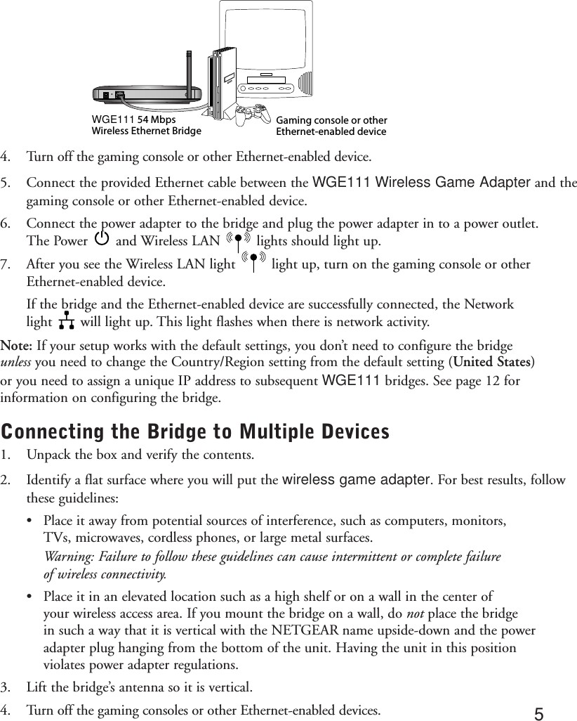 4. Turn off the gaming console or other Ethernet-enabled device.5. Connect the provided Ethernet cable between the WGE111 Wireless Game Adapter and thegaming console or other Ethernet-enabled device.6. Connect the power adapter to the bridge and plug the power adapter in to a power outlet.The Power       and Wireless LAN         lights should light up. 7. After you see the Wireless LAN light         light up, turn on the gaming console or otherEthernet-enabled device.If the bridge and the Ethernet-enabled device are successfully connected, the Network light       will light up. This light flashes when there is network activity.Note: If your setup works with the default settings, you don’t need to configure the bridgeunless you need to change the Country/Region setting from the default setting (United States)or you need to assign a unique IP address to subsequent WGE111 bridges. See page 12 forinformation on configuring the bridge.Connecting the Bridge to Multiple Devices1. Unpack the box and verify the contents. 2. Identify a flat surface where you will put the wireless game adapter. For best results, follow these guidelines:•Place it away from potential sources of interference, such as computers, monitors, TVs, microwaves, cordless phones, or large metal surfaces.Warning: Failure to follow these guidelines can cause intermittent or complete failure of wireless connectivity.•Place it in an elevated location such as a high shelf or on a wall in the center of your wireless access area. If you mount the bridge on a wall, do not place the bridge in such a way that it is vertical with the NETGEAR name upside-down and the power adapter plug hanging from the bottom of the unit. Having the unit in this position violates power adapter regulations.3. Lift the bridge’s antenna so it is vertical.4. Turn off the gaming consoles or other Ethernet-enabled devices.Gaming console or other  Ethernet-enabled deviceWGE111 54 Mbps Wireless Ethernet Bridge5