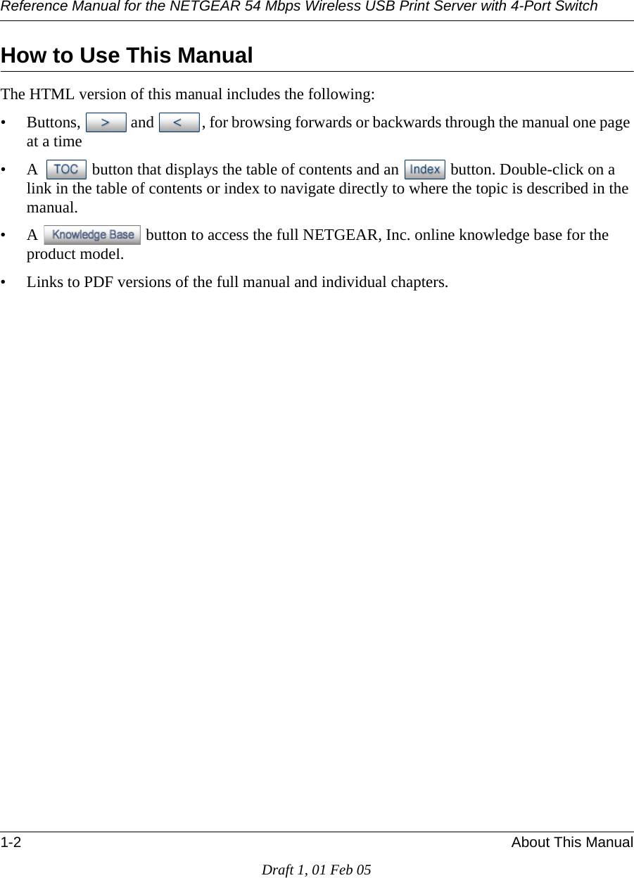 Reference Manual for the NETGEAR 54 Mbps Wireless USB Print Server with 4-Port Switch 1-2 About This ManualDraft 1, 01 Feb 05How to Use This ManualThe HTML version of this manual includes the following:• Buttons,  and  , for browsing forwards or backwards through the manual one page at a time• A  button that displays the table of contents and an  button. Double-click on a link in the table of contents or index to navigate directly to where the topic is described in the manual.• A  button to access the full NETGEAR, Inc. online knowledge base for the product model.• Links to PDF versions of the full manual and individual chapters.